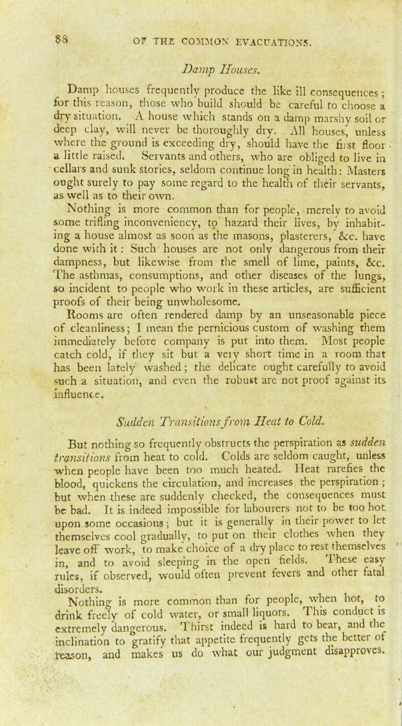 8S Damp Houses. Damp houses frequently produce the like ill consequences ; for this reason, those who build should be careful to choose a dry situation. A house which stands on a damp marshy soil or deep clay, will never be thoroughly dry. All houses, unless where the ground is exceeding dry, should have the first floor a little raised. Servants and others, who are obliged to live in ■ cellars and sunk stories, seldom continue long in health: Masters ought surely to pay some regard to the health of their servants, as well as to their own. Nothing is more common than for people, merely to avoid some trifling inconveniency, to hazard their lives, by inhabit- ing a house almost as soon as the masons, plasterers, &cc. have done with it: Such houses are not only dangerous from their dampness, but likewise from the smell of lime, paints, &:c. The asthmas, consumptions, and other diseases of the lungs, so incident to people who work in these articles, are sufficient proofs of their being unwholesome. Rooms are often rendered damp by an unseasonable piece of cleanliness; 1 mean the pernicious custom of washing them immediately before company is put into them. Most people catch cold, if they sit but a very short time in a room that has been lately washed; the delicate ought carefully to avoid such a situation, and even the robust are not proof against its influence. Sudden Transitions from Ileat to Cold. But nothing so frequently obstructs the perspiration as sudden transitions from heat to cold. Colds are seldom caught, unless when people have been too much heated. Heat rarefies the blood, quickens the circulation, and increases the perspiration ; but when these are suddenly checked, the consequences must be bad. It is indeed impossible for labourers not to be too hot upon some occasions; but it is generally in their power to let themselves cool gradually, to put on their clothes when they leave off work, to make choice of a dry place to rest themselves in, and to avoid sleeping in the open fields. I hese easy rules, if observed, would often prevent fevers and other fatal disorders. Nothing is more common than for people, when hot, to drink freely of cold water, or small liquors. This conduct is extremely dangerous. Thirst indeed is hard to bear, and the inclination to gratify that appetite frequently gets the better of feason, and makes us do what our judgment disapproves.