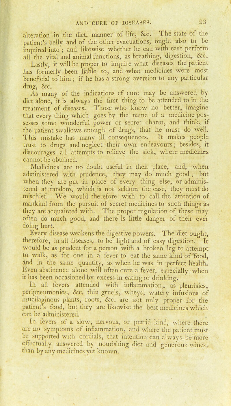 alteration in the diet, manner of life, See. The state of the patient’s belly and of the other evacuations, ought also to be inquired into ; and likewise whether he can with ease perform all the vital and animal functions, as breathing, digestion, See. Lastly, it will be proper to inquire what diseases the patient has formerly been liable to, and what medicines were most beneficial to him ; if he has a strong aversion to any particular drug, Sec, As many of the indications cf cure may be answered by- diet alone, it is always the first thing to be attended to in the treatment of diseases. Those who know no better, imagine that every thing which goes by the name of a medicine pos- sesses some wonderful power or secret < harm, and think, if the patient swallows enough of drugs, that he must do well. This mistake has many ill consequences. It makes people trust to drugs and neglect their own endeavours; besides, it discourages all attempts to relieve the sick, where medicines cannot be obtained. Medicines are no doubt useful in their place, and, when administered with prudence, they may do much good ; but when they are put in place of every thing else, or adminis- tered at random, which is not seldom the case, they must do mischief. We would therefore wish to call the attention of mankind from the pursuit of secret medicines to such things as they are acquainted with. The proper regulation of these may often do much good, and there is little danger of their ever doing hurt. Every disease weakens the digestive powers. The diet ought, therefore, in all diseases, to be light and of easy digestion. It would be as prudent for a person with a broken leg to attempt to walk, as for one in a fever to eat the same kind of food, and in the same quantity, as when he was in perfect health. Even abstinence alone will often cure a fever, especially when it has been occasioned by excess in eating or drinking. In all fevers attended with inflammation* as pleurisies, peripneumonies, &c. thin gruels, wheys, watery infusions of mucilaginous plants, roots, &c. are not only proper for the patient’s food, but they arc likewise the best medicines which can be administered. In fevers of a slow, nervous, or putrid kind, where there are no symptoms of inflammation, and where the patient must be supported with cordials, that intention can always be more effectually answered by nourishing diet and generous wines, than by any medicines yet known.