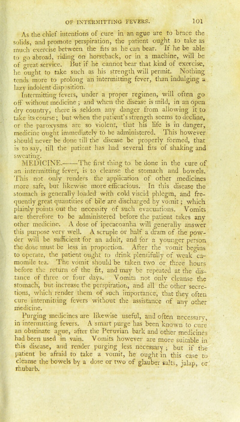 As the chief intentions of cure in an ague are to brace the solids, and promote perspiration, the patient ought to take as much exercise between the fits as he can bear. If he be able to go abroad, riding on horseback, or in a machine, will be of o-reat service. But if he cannot bear that kind of exercise, he ought to take such as his strength will permit. Nothing tends more to prolong an intermitting fever, than indulging a lazy indolent disposition. Intermitting fevers, under a proper regimen, will often go off without medicine ; and when the disease is mild, in an open dry country, there is seldom any danger from allowing it to take its course; but when the patient’s strength seems to decline, or the paroxysms are so violent, that his life is in danger, medicine ought immediately to be administered. This however should never be done till the disease be properly formed, that is to say, till the patient has had several fits of shaking and sweating. MEDICINE.' The first thing to be done in the cure of an intermitting fever, is to cleanse the stomach and bowels. This not only renders the application of other medicines more safe, but likewise more efficacious. In this disease the stomach is generally loaded with cold viscid phlegm, and fre- quently great quantities of bile are discharged by vomit; which plainly points out the necessity of such evacuations. Vomits are therefore to be administered before the patient takes any other medicine. A dose of ipecacoanha will generally answer this purpose very well. A scruple or half a dram of the pow- der will be sufficient for an adult, and for a younger person the dose must be less in proportion. After the vomit begins to operate, the patient ought to drink plentifully of weak ca- momile tea. The vomit should be taken two or three hours before the return of the fit, and may be repeated at the dis- tance of three or four days. Vomits not only cleanse the stomach, but increase the perspiration, and all the other secre- tions, which render them of such importance, that they often cure intermitting fevers without the assistance of any other medicine. Purging medicines are likewise useful, and often necessary, in intermitting fevers. A smart purge has been known to cure an obstinate ague, after the Peruvian bark and other medicines had been used in vain. Vomits however are more suitable in this disease, and render purging less necessary ; but if the patient be afraid to take a vomit, he ought in this case to cleanse the bowels by a dose or two of glauber salts, jalap, or rhubarb.