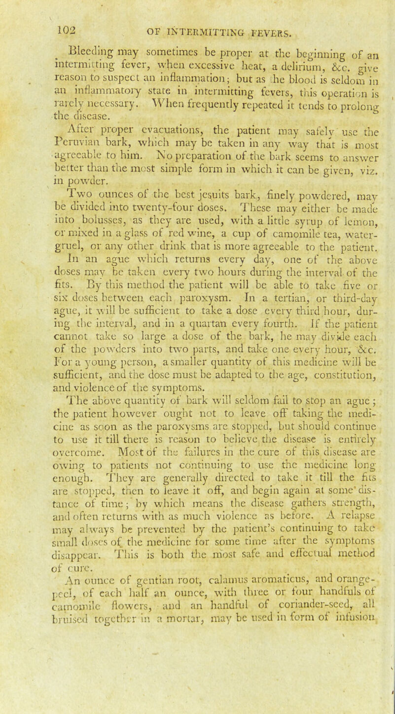 Bleeding may sometimes be proper at the beginning of an intermitting fever, when excessive heat, a delirium, See. give reason to suspect an inflammation; but as lie blood is seldom in an inflammatory state in intermitting fevers, this operation is rarely necessary. When frequently repeated it tends to prolong the disease. After proper evacuations, the patient may saf'elv use the Peruvian bark, which may be taken in any way that is most agreeable to him. i\o preparation ot the bark seems to answer better than the most simple form in which it can be given, viz. in powder. Two ounces of the best Jesuits bark, finely powdered, may be divided into twenty-four doses. These may either be made into bolusses, as they are used, with a little syrup of lemon, or mixed in a glass of red wine, a cup of camomile tea, water- gruel, or any other drink that is more agreeable to the patient. In an ague which returns every day, one of the above doses may be taken every two hours during the interval of the fits. By this method the patient will be able to take five or six doses between each paroxysm. In a tertian, or third-day ague, it will be sufficient to take a dose every third hour, dur- ing the interval, and in a quartan every fourth. If the patient cannot take so large a dose of the bark, he mav divide each of the powders into two parts, and take one every hour, &c. For a young person, a smaller quantity of this medicine will be sufficient, and the dose must be adapted to the age, constitution, and violence of the symptoms. The above quantity of bark will seldom fail to stop an ague; the patient however ought not to leave off taking the medi- cine as soon as the paroxysms are stopped, but should continue to use it till there is reason to believe the disease is entirely overcome. Most of the failures in the cure of this disease are owing to patients not continuing to use the medicine long- enough. They are generally directed to take it till the fits are stopped, then to leave it off, and begin again at some'dis- tance of time; by which means the disease gathers strength, and often returns with as much violence as before. A relapse may always be prevented by the patient's continuing to take small doses of the medicine for some time after the symptoms disappear. This is both tire most safe and effectual method of cure. An ounce of gentian root, calamus aromaticus, and orange- peel, of each half an ounce, with three or tour handfuls of camomile flowers, and an handful of coriander-seed,, all bruised together in a mortar, may be used in form of infusion