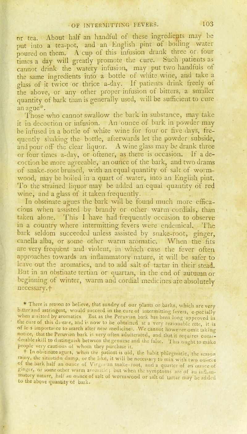 or tea. About half an handful of these ingredients may he put into a tea-pot, and an English pint of boiling water poured on them. A cup of this infusion drank three or. tour times a day will greatly promote the cure. Such patients as cannot drink the watery infusion, may put two handfuls of the same ingredients into a bottle of white wine, and take a glass of it twice or thrice a-day. If patients drink freely of the above, or any other proper infusion of bitters, a smaller quantity of bark than is generally used, will be sufficient to cure an ague*. Those who cannot swallow the bark in substance, may take it in decoction or infusion. An ounce of bark in powder may be infused in a bottle of white wine for four or five days, fre- quently shaking the bottle, afterwards let the powder subside, and pour off the clear liquor. A wine glass may be drank three or four times a-day, or oftener, as there is occasion. If a de- coction be more agreeable, an ounce of the bark, and two drams of snake-root bruised, with an equal quantity of salt of worm- wood, may be boiled in a quart of water, into an English pint. To the strained liquor may be added an equal quantity of red wine, and a glass of it taken frequently. In obstinate agues the bark will be found much more effica- cious when assisted by brandy or other warm cordials, than taken alone. This I have had frequently occasion to observe in a country where intermitting fevers were endemical. The bark seldom succeeded unless assisted by snake-root, ginger, canella alba, or some other warm aromatic. When the fits are very frequent and violent, in which case the fever often approaches towards an inflammatory nature, it will be safer to leave out the aromatics, and to add salt of tartar in their stead. But in an obstinate tertian or quartan, in the end of autumn or beginning of winter, warm and cordial medicines are absolutely necessary.f * There is reason to believe, that sundry of our plants or barks, which are very b.tterand astringent, would succeed in the cure of intermitting fevers, especially when assisted by aromatics. But as the Peruvian bark has been long approved in the cure of this dic.T.e, and is now to be obtained at a very reasonable rate, it is of Je s importance to search after new medicines. We cannot however omit taking notice, that the Peruvian bark is very often adulterated, and that it requires con.si- deiablc skill to distinguish between the genuine and the false. This ought to make people very cautious ol whom they purchase it. + In obstinate agues, when the patient is old, the habit phlegmatic, tile season rainy, the situatidn damp, or the like, it will be necessaiy to mix with two ounces ot the bark half an ounce of Virgin.an snake-root, and a quarter of an ounce of ginger, or some other warm aromatic.; but when the symptoms are of an iufhui- matory nature, hall an ounce of salt of wormwood or salt of tartar may'be added to the above quantity ot bark.