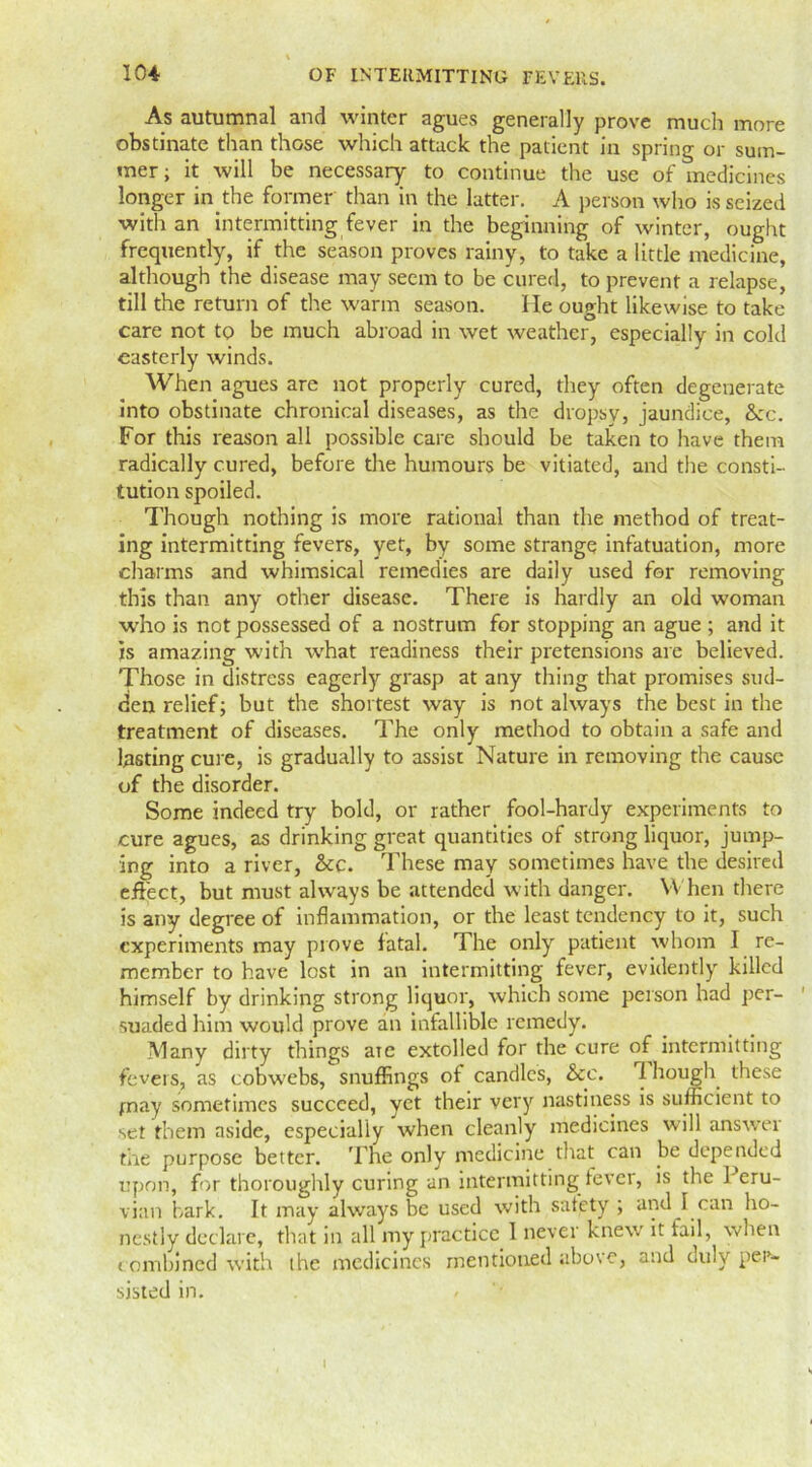 As autumnal and winter agues generally prove much more obstinate than those which attack the patient in spring or sum- mer; it will be necessary to continue the use of medicines longer in the former than in the latter. A person who is seized with an intermitting fever in the beginning of winter, ought frequently, if the season proves rainy, to take a little medicine, although the disease may seem to be cured, to prevent a relapse, till the return of the warm season. lie ought likewise to take care not to be much abroad in wet weather, especially in cold easterly winds. When agues are not properly cured, they often degenerate into obstinate chronical diseases, as the dropsy, jaundice, &c. For this reason all possible care should be taken to have them radically cured, before the humours be vitiated, and the consti- tution spoiled. Though nothing is more rational than the method of treat- ing intermitting fevers, yet, by some strange infatuation, more charms and whimsical remedies are daily used for removing this than any other disease. There is hardly an old woman who is not possessed of a nostrum for stopping an ague ; and it is amazing with what readiness their pretensions are believed. Those in distress eagerly grasp at any thing that promises sud- den relief; but the shortest way is not always the best in the treatment of diseases. The only method to obtain a safe and lasting cure, is gradually to assist Nature in removing the cause of the disorder. Some indeed try bold, or rather fool-hardy experiments to cure agues, as drinking great quantities of strong liquor, jump- ing into a river, &c. These may sometimes have the desired effect, but must always be attended with danger. When there is any degree of inflammation, or the least tendency to it, such experiments may prove fatal. The only patient whom I re- member to have lost in an intermitting fever, evidently killed himself by drinking strong liquor, which some person had per- ' suaded him would prove an infallible remedy. Many dirty things are extolled for the cure of intermitting fevers, as cobwebs, snuffings of candles, &c. 1 hough these may sometimes succeed, yet their very nastiness is sufficient to set them aside, especially when cleanly medicines will answer the purpose better. The only medicine that can be depended upon, for thoroughly curing an intermitting fever, is the Peru- vian bark. It may always be used with satety ; and I can ho- nestly declare, that in all my practice 1 never knew it tail, when combined with the medicines mentioned above, and duly per- sisted in. I