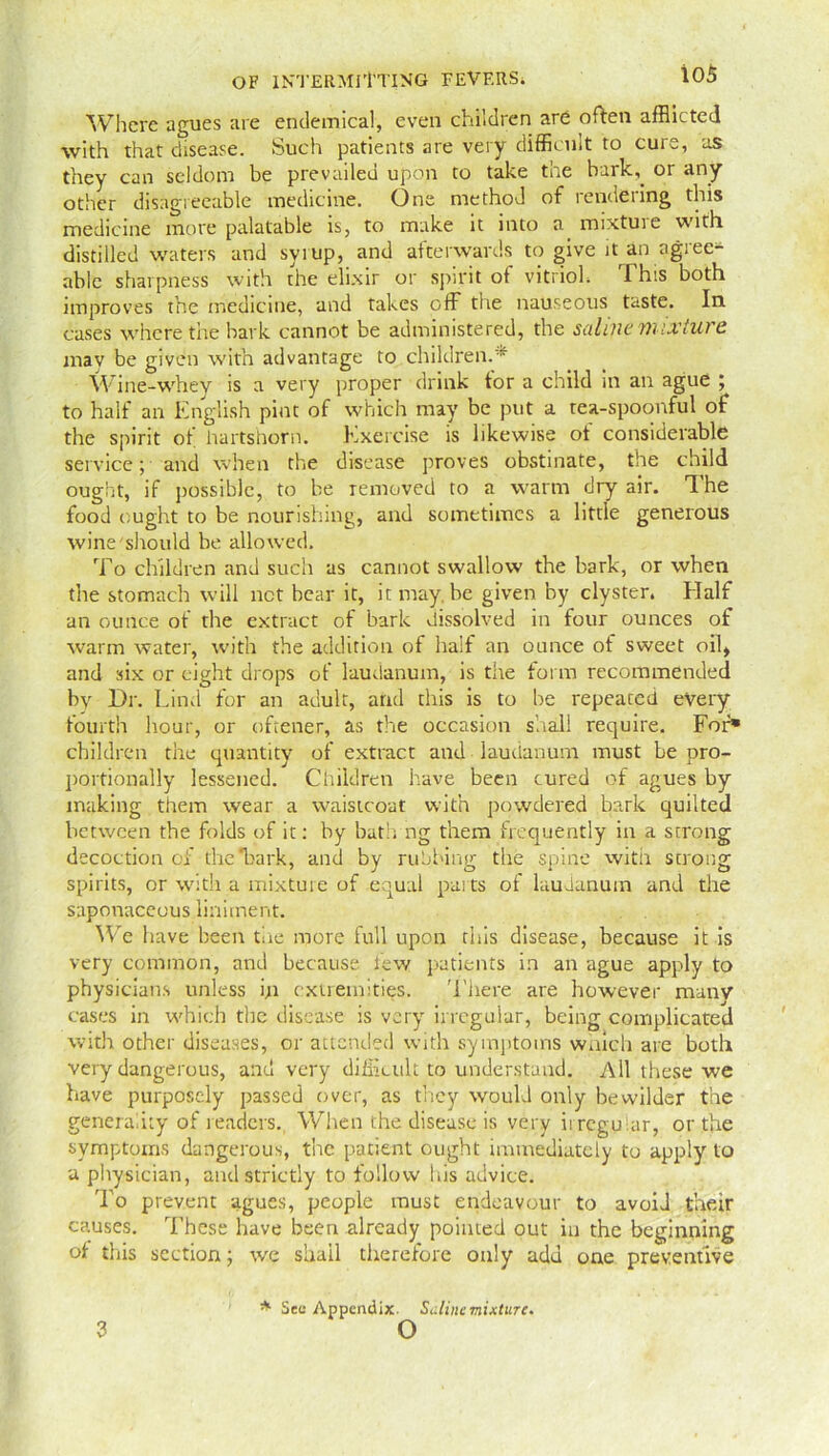 Where agues are endemical, even children are often afflicted with that disease. Such patients are very difficult to cure, as they can seldom be prevailed upon to take the bark,, or any other disagreeable medicine. One method of rendering this medicine more palatable is, to make it into a mixture with distilled waters and syrup, and afterwards to give n an agree- able sharpness with the elixir or spirit of vitriol. This both improves the medicine, and takes off the nauseous taste. In cases where the bark cannot be administered, the saline mixture may be given with advantage to children.* Wine-whey is a very proper drink tor a child in an ague ; to half an English pint of which may be put a tea-spoonful of the spirit of hartshorn. Exercise is likewise of considerable service; and when the disease proves obstinate, the child ought, if possible, to be removed to a warm dry air. The food ought to be nourishing, and sometimes a little generous wine'should be allowed. To children and such as cannot swallow the bark, or when the stomach will net bear it, itmay.be given by clyster. Half an ounce of the extract of bark dissolved in four ounces of warm water, with the addition of half an ounce of sweet oil, and six or eight drops of laudanum, is tire form recommended by Dr. Lind for an adult, and this is to be repeated every fourth hour, or oftener, as the occasion shall require. For» children the quantity of extract and laudanum must be pro- portionally lessened. Children have been cured of agues by making them wear a waistcoat with powdered bark quilted between the folds of it: by bath ng them frequently in a strong decoction of the'bark, and by rubbing the spine with strong spirits, or with a mixture of equal parts of laudanum and the saponaceous liniment. We 1 lave been tire more full upon this disease, because it is very common, and because lew patients in an ague apply to physicians unless in extremities. There are however many cases in which the disease is very irregular, being complicated with other diseases, or attended with symptoms which are both very dangerous, and very difficult to understand. All these we have purposely passed over, as they would only bewilder the generality of readers. When the disease is very irregular, or the symptoms dangerous, the patient ought immediately to apply to a physician, and strictly to follow his advice. To prevent agues, people must endeavour to avoid their causes. These have been already pointed out in the beginning of this section; we shall therefore only add one preventive 3 * Sec Appendix. Saline mixture. o