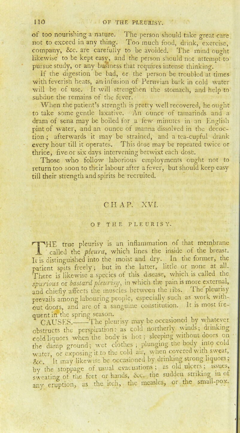of too nourishing a nature. The person should take great care not to exceed in any thing. Too much food, drink, exercise, company, See. are carefully to be avoided. The mind ought likewise to be kept easy, and the person should not attempt to pursue study, or any business that requires intense thinking. If the digestion be bad, or the person be troubled at times with feverish heats, an infusion of Peruvian bark in cold water will be of use. It will strengthen the stomach, and help to subdue the remains of the fever. When the patient’s strength is pretty well recovered, he ought to take some gentle laxative. An ounce of tamarinds and a dram of sena may be boiled for a few minutes in an English pint of water, and an ounce of manna dissolved in the decoc- tion ; afterwards it may be strained, and a tea-cupful drank every' hour till it operates. This dose may be repeated twice or thrice, five or six days intervening betwixt each dose. Those who follow laborious employments ought not to return too soon to their labour after a fever, but should keep easy till their strength and spirits be recruited. CHAP. XVI. OF THE PLEURISY. THE true pleurisy is an inflammation of that membrane called the pleura, which lines the inside of the breast. It is distinguished into the moist and dry. In the former, the patient spits freely; but in the latter, little or none at all. There is likeu'ise a species of this disease, which is called the spurious or bastard pleurisy, in which the pain is more external, and chiefly affects the muscles between the libs. 'I he pleurisy prevails among labouring people, especially such as work with- out doors, and arc of a sanguine constitution. It is most fre- quent in the spring season. CAUSES. The pleurisy may be occasioned by whatever obstructs the perspiration: as cold northerly winds; diinking cold liquors when the body is hot: sleeping without doors on the damp ground; wet clothes ; plunging the body into cold water, or exposing it to the cold air, when covered with sweat, &c. 'it may likewise be occasioned by drinking strong liquors; bv the stoppage of usual evacuations ; as old ulcers; issues, sweating of tire feet or hands, &c. the sudden striking in of any eruption, as the itch, the measles, or the small-pox.