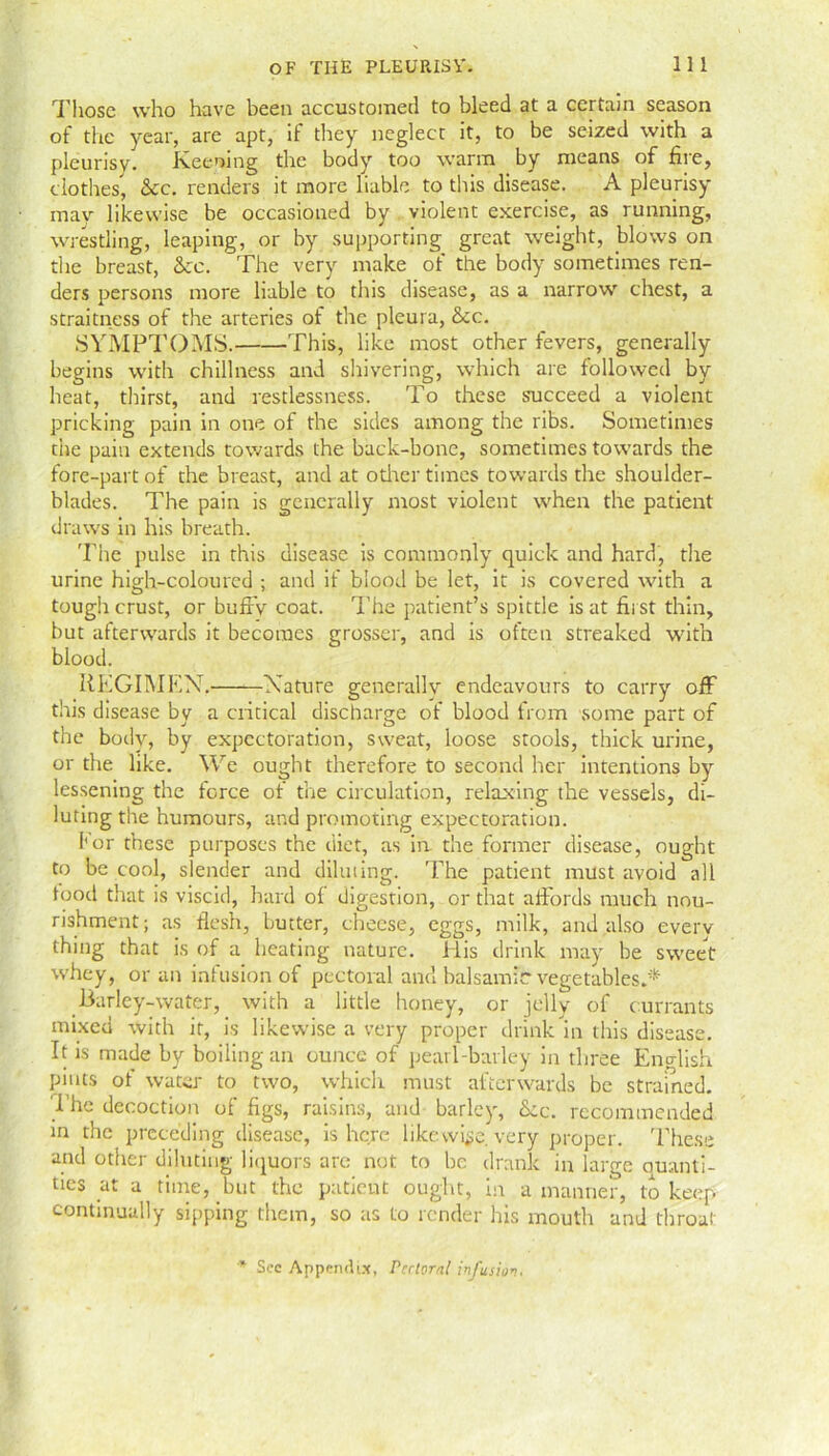 Those who have been accustomed to bleed at a certain season of the year, are apt, if they neglect it, to be seized with a pleurisy. lveening the body too warm by means of fire, clothes, &c. renders it more liable to this disease. A pleurisy may likewise be occasioned by violent exercise, as running, wrestling, leaping, or by supporting great weight, blows on the breast, See. The very make of the body sometimes ren- ders persons more liable to this disease, as a narrow chest, a straitness of the arteries of the pleura, &c. SYMPTOMS. This, like most other fevers, generally begins with chillness and shivering, which are followed by heat, thirst, and restlessness. To these succeed a violent pricking pain in one of the sides among the ribs. Sometimes the pain extends towards the back-bone, sometimes towards the fore-part of the breast, and at other times towards the shoulder- blades. The pain is generally most violent when the patient draws in his breath. The pulse in this disease is commonly quick and hard, the urine high-coloured ; and if blood be let, it is covered with a tough crust, or bufty coat. The patient’s spittle is at first thin, but afterwards it becomes grosser, and is often streaked with blood. REGIMEN.——Nature generally endeavours to carry off this disease by a critical discharge of blood from some part of the body, by expectoration, sweat, loose stools, thick urine, or the like. We ought therefore to second her intentions by lessening the force of the circulation, relaxing the vessels, di- luting the humours, and promoting expectoration. 1'or these purposes the diet, as in the former disease, ought to be cool, slender and diluting. The patient must avoid all food that is viscid, hard ol digestion, or that afiords much nou- rishment; as flesh, butter, cheese, eggs, milk, and also everv thing that is of a heating nature. His drink may be sweet whey, or an infusion of pectoral and balsamic vegetables.* Barley-water, with a little honey, or jelly of currants mixed with it, is likewise a very proper drink in this disease. It is made by boiling an ounce of pearl-barley in three English pints of water to two, which must afterwards be strained. The decoction of figs, raisins, and barley, Sec. recommended m the preceding disease, is here like wise, very proper. These and other diluting liquors are not to he drank in large quanti- ties at a time, but the patient ought, in a manner, to keep continually sipping them, so as to render his mouth and throat