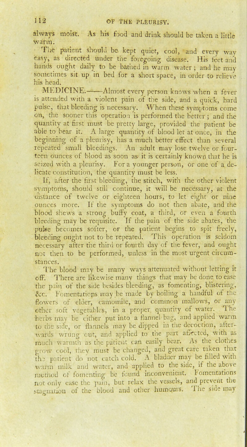 512 always moist. As his food and drink should be taken a little warm. The patient should be kept quiet, cool, and every way easy, as directed under the foregoing disease. His feet and hands ought daily to be bathed in warm water ; and he may sometimes sit up in bed for a short space, in order to relieve his head. MEDICINE. Almost every person knows when a fever is attended with a violent pain of the side, and a quick, hard pulse, that bleeding is necessary. When these symptoms come on, the sooner this operation is performed the better; and the quantity at first must be pretty large, provided the patient be able to bear it. A large quantity of blood let at once, in the beginning of a pleurisy, has a much better effect than several repeated small bleedings. An adult may lose twelve or four- teen ounces of blood as soon as it is certainly known that he is seized with a pleurisy. Fora younger person, or one of a de- licate constitution, the quantity must be less. If, after the first bleeding, the stitch, with the other violent symptoms, should still continue, it will be necessary, at the distance of twelve or eighteen hours, to let eight or nine ounces more. If the symptoms do not then abate, and the blood shews a strong buffy coat, a third, or even a fourth bleeding may be requisite. If the pain of the side abates, the puke becomes softer, or the patient begins to spit freely, bleeding ought not to be repeated. This operation is seldom necessary after the third or fourth day of tire fever, and ought not then to be performed, unless in the most urgent circum- stances. 'The blood may he many ways attenuated without letting it off. There are likewise many things that may be done to ease the pain of the side besides bleeding, as fomenting, blistering, 8cc. Fomentations may be made by boiling a handful of the flowers of elder, camomile, and common mallows, or any other soft vegetables, in a proper quantity of water. The herbs may be cither put into a flannel bag, and applied warm to the side, or flannels may he dipped in the decoction, after- wards wrung cut, and applied to the part a fleeted, with as much warmth as the patient can easily bear. As the clothes grow cool, they must be changed, and great care taken that the patient do not catch cold. A bladuer may be filled with warm milk and water, and applied to the side, if the above method of fomenting- he found inconvenient, fomentations not only ease the pain, but relax the vessels, and prevent the stagnation of the blood and other humours. I he side may