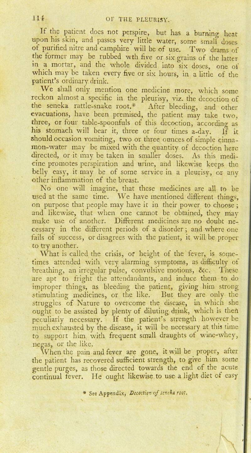 114- If the patient does not perspire, but has a burning heat upon his skin, and passes very little water, some small doses of purified nitre and camphire will be of use. Two drams of the former may be rubbed wth five or six grains of the latter in a mortar, and the whole divided into six doses, one of which may be taken every five or six hours, in a little of the patient’s ordinary drink. We shall only mention one medicine more, which some reckon almost a specific in the pleurisy, viz. the decoction of the seneka rattle-snake root.* After bleeding, and other evacuations, have been premised, the patient may take two, three, or four table-spoonfuls of this decoction, according as his stomach will bear it, three or four times a-day. If it should occasion vomiting, two or three ounces of simple cinna- mon-water may be mixed with the quantity of decoction here directed, or it may be taken in smaller doses. As this medi- cine promotes perspiration and urine, and likewise keeps the belly easy, it may be of some service in a pleurisy, or anv other inflammation of the breast. No one will imagine, that these medicines are all to be used at the same time. We have mentioned different things, on purpose that people may have it in their power to choose ; and likewise, that when one cannot be obtained, they mav make use of another. Different medicines are no doubt ne- cessary in the different periods of a disorder; and where one fails of success, or disagrees with the patient, it will be proper to try another. What is called the crisis, or height of the fever, is some- times attended with very alarming symptoms, as difficulty of breathing, an irregular pulse, convulsive motions, &cc. These are apt to fright the attendandants, and induce them to do improper things, as bleeding the patient, giving him strong stimulating medicines, or the like. But they are only the struggles of Nature to overcome the disease, in which she ought to be assisted by plenty of diluting drink, which is theft peculiarly necessary. If the patient’s strength however be much exhausted by the disease, it will be necessary at this time to support him with frequent small draughts of wine-whey, negas, or the like. When the pain and fever are gone, it will be proper, after the patient has recovered sufficient strength, to give him some gentle purges, as those directed towards the end of the acute continual fever. He ought likewise to use a light diet of eas'y * Sec Appendix, Dccocticr. of scnekn rent.