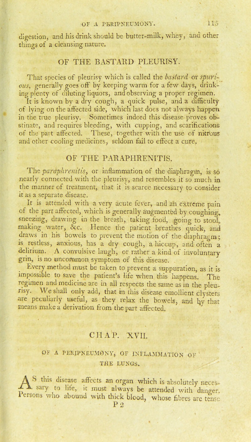 digestion, and his drink should be butter-milk, whey, and other things of a cleansing nature. OF THE BASTARD PLEURISY. * That species of pleurisy which is called the bastard or spuri- ous, generally goes off by keeping warm for a few days, drink- ing plenty of diluting liquors, and observing a proper regimen. It is known by a dry cough, a quick pulse, and a difficulty of lying on the affected side, which last does not always happen in the true pleurisy. Sometimes indeed this disease proves ob- stinate, and requires bleeding, with cupping, and scarifications of the part affected. These, together with the use of nitrous and other cooling medicines, seldom fail to effect a cure. OF THE PARAPHRENIT1S. The paraphrenitis, or inflammation of the diaphragm, is so nearly connected with the pleurisy, and resembles it so much in the manner of treatment, that it is scarce necessary to consider it as a separate disease. It is attended with a very acute fever, and ah extreme pain of the part affected, which is generally augmented by coughing, sneezing, drawing in the breath, taking food, going to stooL making water, &c. Ltence the patient breathes quick-, and draws in his bowels to prevent the motion of the diaphragm; is restless, anxious, has a dry cough, a hiccup, and often a delirium. A convulsive laugh, or rather a kind of involuntary grin, is no uncommon symptom of this disease. Every method must be taken to prevent a suppuration, as it is impossible to save the patient’s life when this happens. The regimen and medicine are in all respects the same as in the pleu- risy. We shall only add, that in this disease emollient clysters are peculiarly useful, as they relax the bowels, and tw that means make a derivation from the part affected. CHAP. XVII. OF A PERIPNEUMONY* OF INFLAMMATION OF THE LUNGS. S this disease affects an organ which is absolutely neces- ± JL sary to life, it must always be attended with danger. I ersons who abound with thick blood, whose fibres arc tense P 2