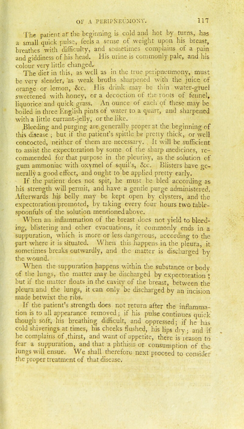 The patient aF the beginning is colei and hot by turns, has a small quick pulse, feds a sense of weight upon his breast, breathes with difficulty, and sometimes complains of a pain and giddiness of his head. His urine is commonly pale, and his colour very little changed. The diet in this, as well as in the true peripneumony, must be very slender, as weak broths sharpened with the juice of orange or lemon, &c. His drink may be thin water-gruel sweetened with honey, or a decoction of the roots of fennel, liquorice and quick grass. An ounce of each of these may be boiled in three English pints of water to a quart, and sharpened with a little currant-jelly, or the like. Bleeding and purging are generally proper at the beginning of this disease ; but if the patient’s spittle be pretty thick, or well concocted, neither of them are necessary. It will he sufficient to assist the expectoration by some of the sharp medicines, re- commended for that purpose in the pleurisy, as the solution of gum ammoniac with oxymel ot squil's, &c. Blisters have ge- nerally a good effect, and ought to be applied pretty early. If the patient does not spit, he must be bled according as his strength will permit, and have a gentle purge administered. Afterwards his belly may be kept open by clysters, and the expectoration promoted, by taking every four hours two table- spoonfuls of the solution mentioned above. When an inflammation of the breast does not yield to bleed- ing, blistering and other evacuations, it commonly ends in a suppuration, which is more or less dangerous, according to the part where it is situated. When this happens in the pleura, it sometimes breaks outwardly, and the matter is discharged by the wound. When the suppuration happens within the substance or body of the lungs, the matter may be discharged by expectoration ; but if the matter floats in the cavity of the breast, between the pleura and the lungs, it can only be discharged by an incision made betwixt the ribs. If the patient’s strength does not return after the inflamma- tion is to all appearance removed; if his pulse continues quick though soft, his breathing difficult, and oppressed; if he has cold shiverings at times, his cheeks flushed, his lips dry ; and if he complains of .thirst, and want of appetite, there is leason to fear a suppuration, and that a phthisis or consumption of the lungs will ensue. We shall therefore next proceed to consider the proper treatment of that disease.