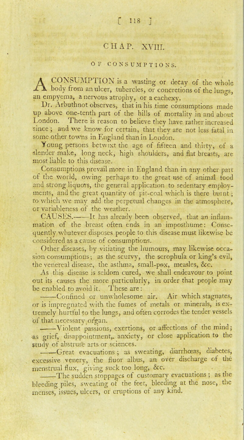 C ns j C II A P. XVIII. OF CONSUMPTIONS. A CONSUMPTION is a wasting or decay of the whole body from an ulcer, tubercles, or concretions of the lungs, an empyema, a nervous atrophy, or a cachexy. Or. Arbuthnot observes, that in his time consumptions made up above one-tenth part of the bills ol mortality in and about London. There is reason to believe they have rather increased since ; and we know for certain, that they are not less fatal in some other towns in England than in London. Young persons betwixt the age of fifteen and thirty, of a slender make, long neck, high shoulders, and flat breasts, are most liable to this disease. Consumptions prevail more in England than in any other part of the world, owing perhaps to the great use of animal food and strong liquors, the general application to sedentary employ- ments, and the great quantity of pit-coal which is there burnt; to which we may add the perpetual changes in the atmosphere, or variableness of the weather. CAUSES. It has already been observed, that an inflam- mation of the breast often ends in an imposthume: Conse- quently whatever disposes people to this disease must likewise be considered as a cause of consumptions. Other diseases, by vitiating the humours, may likewise occa- sion consumptions; as the scurvy, the scrophula or king’s evil, the venereal disease, the asthma, small-pox, measles, &c. As this disease is seldom cured, wre shall endeavour to point out its causes the more particularly, in order that people may be enabled to avoid it. These are: Confined or unwholesome air. Air which stagnates, or is impregnated with the fumes of metals or minerals, is ex- tremely hurtful to the lungs, and often corrodes the tender vessels of that necessary ofgan. Violent passions, exertions, or affections of the mind; •as grief, disappointment,, anxiety, or close application to the study of abstruse arts or sciences. Great evacuations ; as sweating, diarrhoeas, diabetes, excessive venery, the fiuor albus, an over discharge of the menstrual flux, giving suck too long, &c. -The sudden stoppages of customary evacuations ; as the bleeding piles, sweating of the feet, bleeding at the nose, the menses, issues, ulcers, or eruptions of any kind.