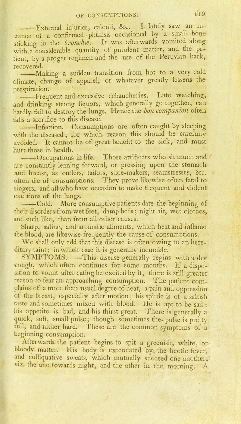 External injuries, calculi, &c. I lately saw an in- stance of a confirmed phthisis occasioned by a small bone sticking in the brondue. It was afterwards vomited along with a considerable quantity of purulent matter, and the pa- tient, by a proger regimen and the use of the Peruvian bark, recovered. -Making a sudden transition from hot to a very cold climate, change of apparel, or whatever greatly lessens the perspiration. Frequent and excessive debaucheries. Late watching, and drinking strong liquors, which generally go together, can hardly fail to destroy the lungs. Hence the bon companion often falls a sacrifice to this disease. Infection. Consumptions are often caught by sleeping with the diseased; for which reason this should be carefully avoided. It cannot be of great benefit to the sick, and must hurt those in health. Occupations in life. Those artificers who sit much and are constantly leaning forward, or pressing upon the stomach and breast, as cutlers, tailors, shoe-makers, seamstresses, &c. often die of consumptions. They prove likewise often fatal to singers, and all who have occasion to make frequent and violent exertions of the lungs. Cold. More consumptive patients date the beginning of their disorders from wet feet, damp beds ; night air, wet clothes, and such like, than from all other causes. Sharp, saline, and aromatic aliments, which heat and inflame the blood, are likewise frequently the cause of consumptions. We shall only add that this disease is often owing to an here- ditary taint; in which case it is generally incurable. SYMPTOMS.——This disease generally begins with a dry cough, which often continues for some months. If a dispo- sition to vomit after eating be excited by it, there is still greater reason to fear an approaching consumption. The patient com- plains of a more than usual degree of heat, a pain and oppression of the breast, especially after motion; his spittle is of a saltish taste and sometimes mixed with blood. He is apt to be sad ; his appetite is bad, and his thirst great. There is generally a quick, soft, small pulse; though sometimes the-pulse is pretty lull, and rather hard. These are the common symptoms of a beginning consumption. Afterwards the patient begins to spit a greenish, white, or bloody matter. IIis body is extenuated by, the hectic fever, and colliquative sweats, which mutually succeed one another, viz. the one towards night, and the other in the. morning. A