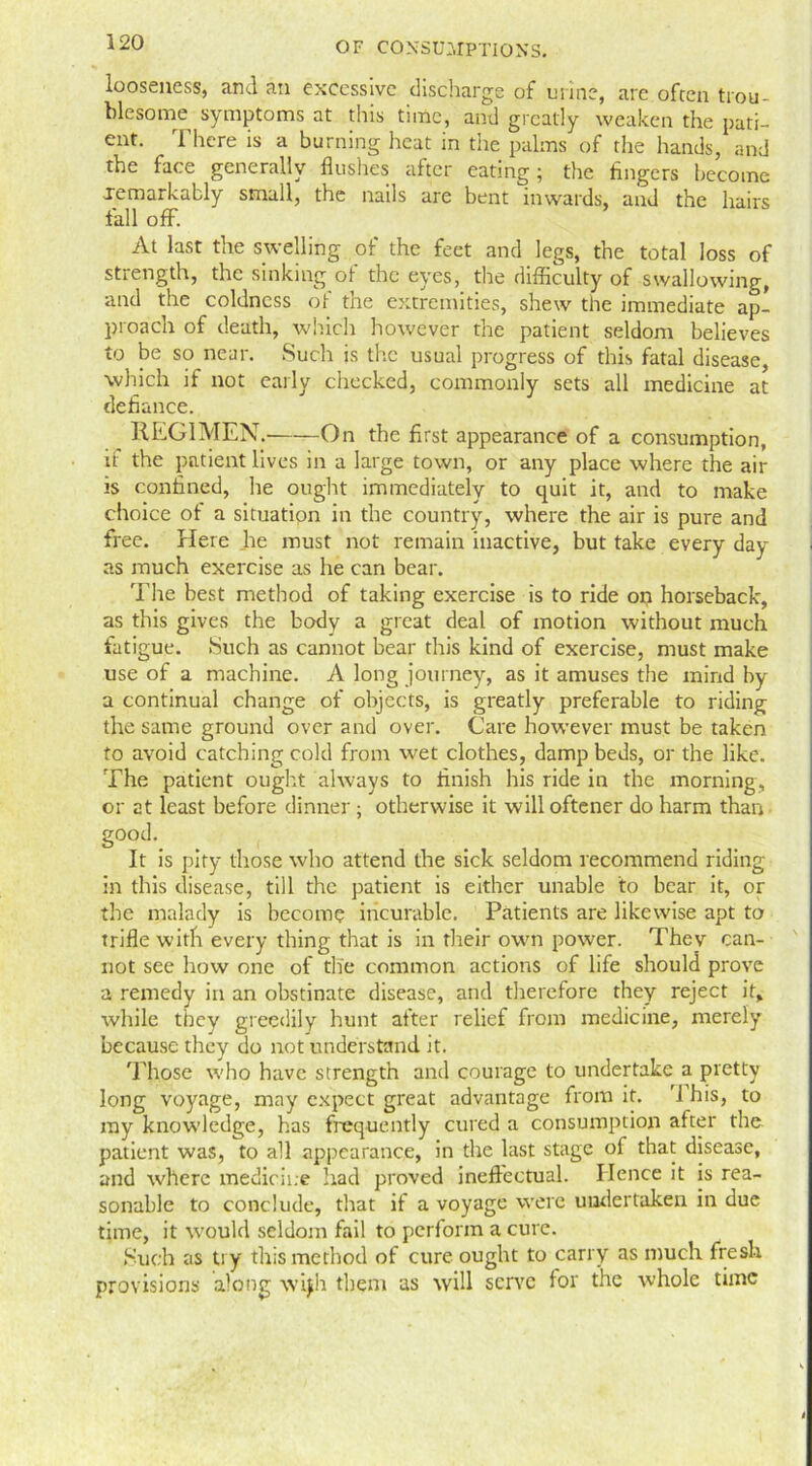 looseness, and an excessive discharge of urine, are often trou- blesome symptoms at this time, and greatly weaken the pati- ent. There is a burning heat in the palms of the hands, and the face generally flushes after eating; the fingers become .remarkably small, the nails are bent inwards, and the hairs fall off. At last the swelling of the feet and legs, the total loss of strength, the sinking ot the eyes, the difficulty of swallowing, and the coldness of the extremities, shew the immediate ap- proach of death, which however the patient seldom believes to be so near. Such is the usual progress of this fatal disease, which if not early checked, commonly sets all medicine at defiance. REGIMEN. On the first appearance of a consumption, if the patient lives in a large town, or any place where the air is confined, he ought immediately to quit it, and to make choice of a situation in the country, where the air is pure and free. Here lie must not remain inactive, but take every day as much exercise as he can bear. The best method of taking exercise is to ride on horseback, as this gives the body a great deal of motion without much fatigue. Such as cannot bear this kind of exercise, must make use of a machine. A long journey, as it amuses the mind by a continual change of objects, is greatly preferable to riding the same ground over and over. Care however must be taken to avoid catching cold from wet clothes, damp beds, or the like. The patient ought always to finish his ride in the morning, or at least before dinner ; otherwise it will oftener do harm than good. It is pity those who attend the sick seldom recommend riding in this disease, till the patient is either unable to bear it, or the malady is become incurable. Patients are likewise apt to trifle with every thing that is in their own power. They can- not see how one of the common actions of life should prove a remedy in an obstinate disease, and therefore they reject it, while they greedily hunt after relief from medicine, merely because they do not understand it. Those who have strength and courage to undertake a pretty long voyage, may expect great advantage from it. 'J his, to my knowledge, has frequently cured a consumption after the patient was, to all appearance, in the last stage of that disease, and w'hcrc medicine had proved ineffectual. Hence it is rea- sonable to conclude, that if a voyage were undertaken in due time, it w?ould seldom fail to perform a cure. Such as try this method of cure ought to carry as much fresh provisions along wqh them as will serve for the whole time i