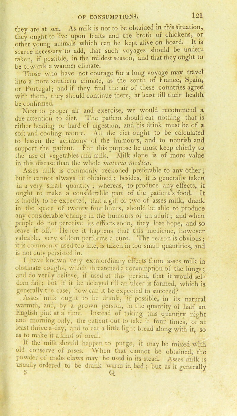 they are at sea. As milk is not to be obtained in this situation, they ought to live upon fruits and the broth of chickens, or other young animals which can be kept alive on board; It is scarce necessary'to add, that such voyages should be Under- taken, if possible, in the mildest season, and that they ought to be towards a warmer climate. Those who have not courage for a long voyage may travel into a more southern climate, as the south of b ranee, Spain* or Portugal; and if they find the air of these countries agreti with them, they should continue there, at least till their health be confirmed. Next to proper air and exercise, we would recommend a due attention to diet. The patient should eat nothing that is either heating or hard of digestion, and his drink must be of a soft and cooling nature. All the diet ought to be calculated to lessen the acrimony of the humours, and to nourish and support the patient. For this purpose he must keep chiefly to the use of vegetables and milk. Milk alone is of more value in this disease than the whole materia niedica. Asses milk is commonly reckoned preferable to any other; but it cannot always be obtained ; besides, it is generally taken, in a very small quantity ; whereas, to produce any effects, it ought to make a considerable part of the patient’s food. It is hardly to be expected, that a gill or two of asses milk, drank in the space of twenty four hours, should be able to produce any considerable‘change in the humours of an adult; and when people do not perceive its effects stu n, they lose hope, and so leave it off. Hence it happens that this medicine, however valuable, very seldom performs a cure. The reason is obvious; it is common.y used too late, is taken in too small quantities, and is not duly persisted in. 1 have known very extraordinary effects from asses milk in obstinate coughs, which threatened a consumption of the lungs; and do verily believe, if used at this period, that it would sel- dom fail; but ii it be delayed till an ulcer is formed, which is generally toe case, how can it be expected to succeed? Asses milk ought to be drank, if possible, in its natural warmth, and, by a grown person, in the quantity of half an I'.nghsh pint at a. time. Instead of taking tnis quantity ifioht and morning only, tiie patient out to take it four times, or at least thrice a-day, and to eat a little liguc bread along with it, so as to make it a kind of meal. If the milk should happen to purge, it may be mixed with old conserve of roses. When that cannot be obtained, the powder of crabs claws may be used in its stead* Asses milk is usually ordered to be drank warm in.bed; but as it generally