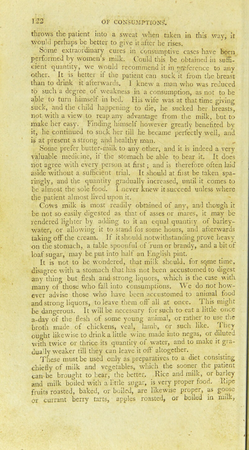 throws the patient into a sweat when taken in this way, it would perhaps be better to give it after he rises. Some extraordinary cures in consumptive cases have been performed by women’s milk. Could this be obtained in suffi- cient quantity, we would recommend it in ^reference to any other. It is better it the patient can suck it from the breast than to drink it afterwards. I knew a man who was reduced to such a degree of weakness in a consumption, as not to be able to turn himself in bed. His wife was at that time giving suck, and the child happening to die, he sucked her breasts, not with a view to reap any advantage from the milk, but to make her easy. Finding himself however greatly benefited by it, he continued to suck her till he became perfectly well, and is at present a strong and healthy man. Some prefer butter-milk to any other, and it is indeed a very valuable medicine, it the stomach be able to bear it. It does not agree with every person at first; and is therefore often laid aside without a sufficient trial. It should at fiist be taken spa- ringly, and the quantity gradually increased, until it comes to be almost the sole food. 1 never knew it succeed unless where the patient almost lived upon it. Cows milk is most readily obtained of any, and though it be not so easily digested as that of asses or mares, it may be rendered lighter by adding to it an equal quantity of barley- water, or allowing it to stand for some hours, and afterwards taking off the cream. If it should notwithstanding prove heavy on the stomach, a table spoonful of rum or brandy, and a bit of loaf sugar, may be put into half an English pint. It is not to be wondered, that milk should, for sqme time, disagree with a stomach that has not been accustomed to digest any thing but flesh and strong liquors, which is the case with many of those who fall into consumptions. W e do not how- ever advise those who have been accustomed to animal food and strong liquors, to leave them off all at once. This might be dangerous. It will be necessary for such to- eat a little once a-day of the flesh of some young animal, or rather to use the broth made of chickens, veal, lamb, or such like. They ought likewise to drink a little wine made into negas, or diluted with twice or thrice its quantity of water, and to make it gra- dually weaker till they can leave it off altogether. These must be used only as preparatives to a diet consisting chiefly of milk and vegetables, which the sooner the patient can be brought to bear, the better. Rice and milk, or barley and milk boiled with a little sugar, is very proper food, llipe fruits roasted, baked, or boiled, are likewise proper, as goose or currant berry tarts, apples roasted, or boiled in milk,