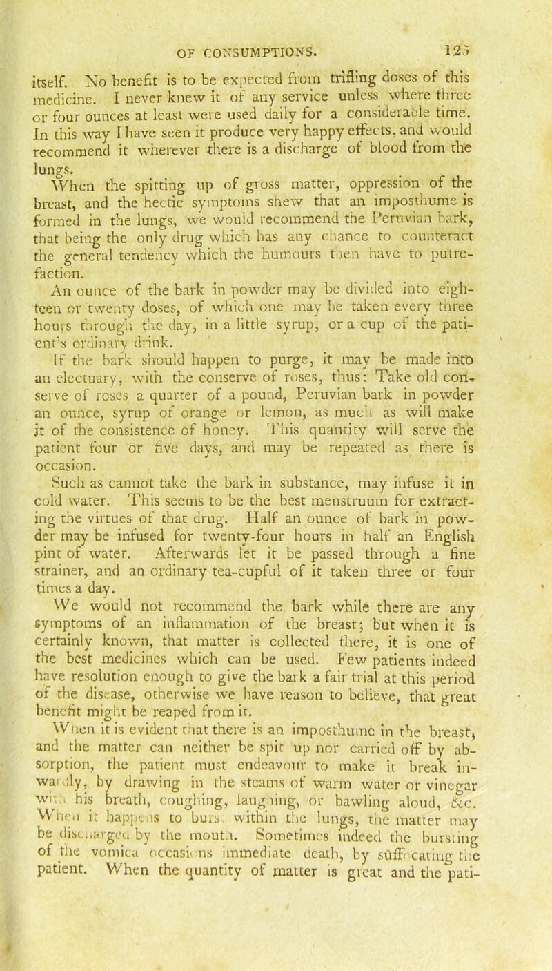 itself. No benefit is to be expected from trifling doses of this medicine. I never knew it of any service unless where three or four ounces at least were used daily for a considerable time. In this way I have seen it produce very happy effects, and would recommend it wherever there is a discharge of blood from the lungs. When the spitting up of gross matter, oppression of the breast, and the hectic symptoms shew that an imposthume is formed in the lungs, we would recommend the Peruvian bark, that being the only drug which has any chance to counteract the general tendency which the humours then have to putre- faction. An ounce of the bark in powder may be divided into eigh- teen or twenty doses, of which one may be taken every three hours through the day, in a little syrup, or a cup of the pati- ent’s ordinary drink. If the bark should happen to purge, it may be made intb an electuary, with the conserve of roses, thus: Take old con■* serve of roses a quarter of a pound, Peruvian bark in powder an ounce, syrup of orange or lemon, as much as will make jt of the consistence of honey. This quantity will serve the patient four or five days, and may be repeated as there is occasion. Such as cannot take the bark in substance, may infuse it in cold water. This seems to be the best menstruum for extract- ing the virtues of that drug. Half an ounce of bark in pow- der may be infused for twenty-four hours in half an English pint of water. Afterwards let it be passed through a fine strainer, and an ordinary tea-cupful of it taken three or four times a day. We would not recommend the bark while there are any symptoms of an inflammation of the breast; but when it is certainly known, that matter is collected there, it is one of the best medicines which can be used. Few patients indeed have resolution enough to give the bark a fair trial at this period of the disease, otherwise we have reason to believe, that great benefit miglu be reaped from it. Wnen it is evident that there is an imposthume in the breast, and the matter can neither be spit up nor carried off by ab- sorption, the patient must endeavour to make it break in- wauily, by drawing in the steams of warm water or vinegar w;t., his breath, coughing, laughing, or bawling aloud, the. Wnen it happens to burs within the lungs, the matter may be discharged by the mouth. Sometimes indeed the bursting of the vomica occasions immediate cicath, by suffocating toe patient. When the quantity of matter is great and the pati-