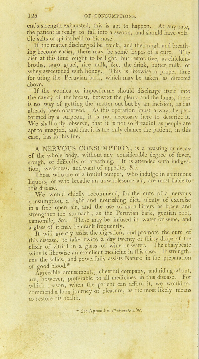 ent’s strength exhausted, this is apt to happen. At any rate, the patient is ready to fall into a swoon, and should have vola- tile salts or spirits held to his nose. If the matter discharged be thick, and the cough and breath- ing become easier, there may be some hopes of’ a cure. The diet at this time ought to be light, but restorative, as chicken- broths, sago gruel, rice milk, &c. the drink, butter-milk, or whey sweetened with honey. This is likewise a proper time for using the Peruvian bark, which may be taken as directed above. If the vomica or imposthume should discharge itself into the cavity of the breast, betwixt the pleura and the lungs, there is no way of getting the matter out but by an incision, as has already been observed. As this operation must always be per- formed by a surgeon, it is not necessary here to describe it. We shall only observe, that it is not so dreadful as people are apt to imagine, and that it is the only chance the patient, in this case, has for his life. A NERVOUS CONSUMPTION, is a wasting or decay of the whole body, without any considerable degree of fever, cough, or difficulty of breathing. It is attended with indiges- tion, weakness, and want of appetite, &c. Those who are of a fretful temper, who indulge in spirituous liquors, or who breathe an unwholesome air, are most liable to this disease. We would chiefly recommend, for the cure of a nervous consumption, a light and nourishing diet, plenty of exercise in a free open air, and the use of such bitters as brace and strengthen the stomach; as the Peruvian bark, gentian root, camomile, &c. These may be infused in water or wine, and a glass of it may be drank frequently. It will greatly assist the digestion, and promote the cure of this disease, to take twice a day twenty or thirty drops of the elixir of vitriol in a glass of wine or water. The chalybeate wine is likewise an excellent medicine in this case. It strength- ens the solids, and powerfully assists Nature in the preparation of good blood.* . Agreeable amusements, cheerful company, and riding about, are, however, preferable to all medicines in this disease. For which reason, when the patient can afford it, we would re- commend a long journey of pleasuie, as the most likely means to restore his health. * Sec Appendix, Chalybeate wine.