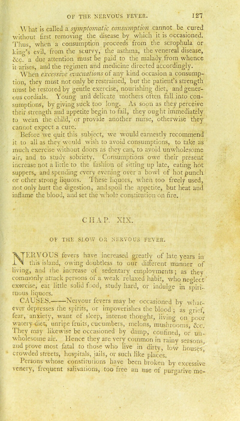 'What is called a symptomatic consumption cannot be cured without first removing the disease by which it is occasioned. Thus when a consumption proceeds from the scrophula or king’s evil, from the scurvy, the asthma, the venereal disease, Her., a due attention must be paid to the malady from whence it arises, and the regimen and medicine directed accordingly. When excessive evacuations of any kind occasion a consump- tion, they must not only be restrained, but the patient’s strength must be restored by gentle exercise, nourishing diet, and gener- ous cordials. Young and delicate mothers often fall into con- sumptions, by giving suck too long. As soon as they perceive their strength and appetite begin to fail, they ought immediately to wean the child, or provide another nurse, otherwise they cannot expect a cure. Before we quit this subject, we would earnestly recommend it to all as they would wish to avoid consumptions, to take as much exercise without doors as they can, to avoid unwholesome air, and to study sobriety. Consumptions owe their present increase not a little to the fashion of sitting up late, eating hot suppers, and spending every evening over a bowl of hot punch or other strong liquors. These liquors, when too freely used, not only hurt the digestion, and spoil the appetite, but heat and inflame the blood, and set the whole constitution on fire. CHAP. XIX. OF THE SLOW OR NERVOUS FEVER. NERVOUS fevers have increased greatly of late years in this island, owing doubtless to our different manner of living, and the increase of sedentary employments; as they commonly attack persons of a weak relaxed habit, who neglect' exercise, eat little solid food, study hard, or indulge in spiri- tuous liquors. CAUSES. Nervour fevers may be occasioned by what- ever depresses the spirits, or impoverishes the blood ; as grief, fear, anxiety, want of sleep, intense thought, living on poor watery diet, unripe fruits, cucumbers, melons, mushrooms, tkc. They may likewise be occasioned by damp, confined, or un- wholesome air. Hence they are very common in rainy seasons, and prove most fatal to those who live in dirty, low houses^ crowded streets, hospitals, jails, or such like places. Persons whose constitutions have been broken by excessive venery, frequent salivations, too free an use of purgative me-