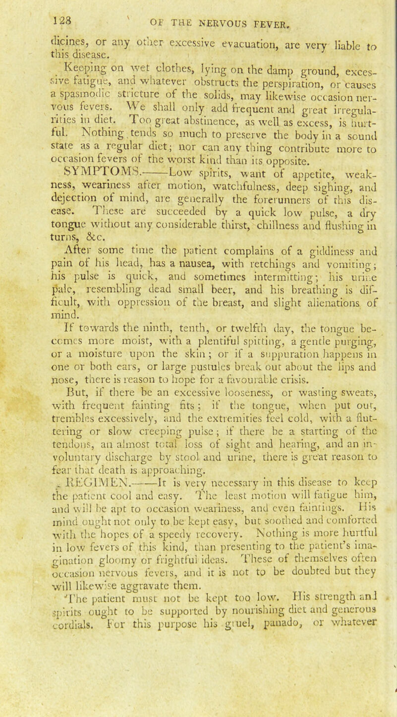 (Heines, or any other excessive evacuation, are very liable to this disease. Keeping on wet clothes, lying on the damp ground, exces- sive fatigiK, ana whatevei obstructs the perspiration, or causes a spasmodic st; icture of the solids, may likewise occasion ner- vous ieveis. W e shall only add frequent and great irregula- litics in diet. Too great abstinence, as well as excess, is hurt- ful. Nothing tends so much to preserve the body in a sound state as a regular diet; nor can any thing contribute more to occasion fevers of the worst kind than its opposite. MPTOM-S. Low spirits, want of appetite, weak- ness, weariness after motion, watchfulness, deep sighing, and dejection of mind, are generally the forerunners of this dis- ease. These are succeeded by a quick low pulse, a dry tongue without any considerable thirst, chillness and flushing in turns, &c. After some time the patient complains of a giddiness and pain of his head, has a nausea, with retchings and vomiting; his pulse is quick, and sometimes intermitting; his urine pale, resembling dead small beer, and his breathing is dif- ficult, with oppression of the breast, and slight alienations of mind. If towards the ninth, tenth, or twelfth day, the tongue be- comes more moist, with a plentiful spitting, a gentle purging, ora moisture upon the skin; or if a suppuration.happens in one or both ears, or large pustules break out about the lips and nose, there is reason to hope for a favourable crisis. But, if there be an excessive looseness, or wasting sweats, with frequent fainting fits; if the tongue, when put our, trembles excessively, and the extremities feel cold, with a flut- tering or slow creeping pulse; if there he a starting of the tendons, an almost total loss of sight and hearing, and an in- voluntary discharge by stool and urine, there is great reason to fear that death is approaching, . liFGlMEN. It is very necessary in this disease to keep the patient cool and easy. Idle least motion will fatigue him, and will be apt to occasion weariness, and even faintings. His mind ought not only to be kept easy, but soothed and comforted with the hopes of a speedy recovery. Nothing is more hurtful in low fevers of this kind, than presenting to the patient’s ima- gination gloomy or frightful ideas. These of themselves often occasion nervous fevers, and it is not to be doubted but they will likewise aggravate them. The patient must not be kept too low. His strength and spirits ought to be supported by nourishing diet and generous cordials. For this purpose his gtuel, pauado, or whatever