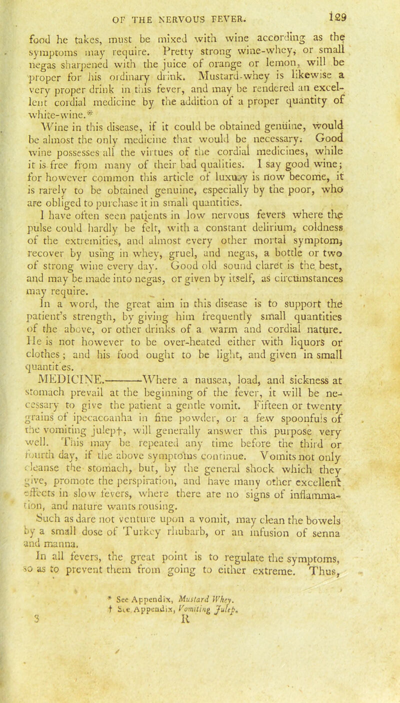 food he takes, must be mixed with wine according as the symptoms may require. Pretty strong wine-whey* or small negas sharpened with the juice of orange or lemon, will be proper for his ordinary drink. Mustard-whey is likewise a very proper drink in tins fever, and may be rendered an excel- lent cordial medicine by the addition of a proper quantity of white-wine.* Wine in this disease, if it could be obtained genuine, would be almost the only medicine that would be necessary; Good wine possesses all the virtues of tiie cordial medicines, while it is free from many of their bad qualities. I say good wine; for however common this article of luxury is flow become, it is rarely to be obtained genuine, especially by the poor, who are obliged to purchase it in small quantities. 1 have often seen patients in low nervous fevers where thp pulse could hardly be felt, with a constant delirium* coldness of the extremities, and almost every other mortal symptom* recover by using in whey, gruel, and negas, a bottle or two of strong wine every day. Good old sound claret is the best, and may be made into negas, cr given by itself, as circumstances may require. In a word, the great aim in this disease is to support thd patient’s strength, by giving him frequently small quantities of the above, or other drinks of a warm and cordial nature. He is nor however to be over-heated either with liquors or clothes; and his food ought to be light, and given in small quantities. MEDICINE. Where a nausea, load, and sickness at stomach prevail at the beginning of the fever, it will be ne- cessary to give the patient a gentle vomit. Fifteen or twenty grains of ipecacuanha in fine powder, or a few spoonfuls of the vomiting julepf, will generally answer this purpose very well. This may be repeated any time before the third or fourth day, if the above symptoms continue. Vomits not only . leanse the stomach, but, by the general shock which they give, promote the perspiration, and have many other excellent effects in slow fevers, where there are no signs of inflamma- tion, and nature wants rousing. Such as dare not venture upon a vomit, may clean the bowels by a small dose of Turkey rhubarb, or an infusion of senna and manna. In all fevers, the great point is to regulate the symptoms, >o as to prevent them from going to either extreme. Thus, * See Appendix, Mustard U'hey. t S«.c Appendix, Vomiting Julep. 3