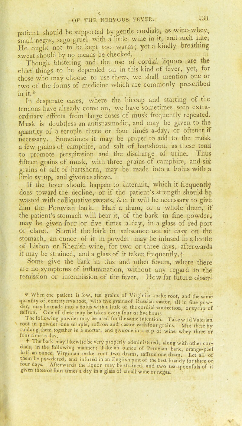 patient should be supported by gentle cordials, as wine-whey, small negas, sago gruel with a little wine in it, and such like. He ought not to be kept too warm; yet a kindly breathing sweat should by no means be checked. Though blistering and the use of cordial liquors are the chief things to be depended on in this kind of fever, yet, for those who may choose to use them, we shall mention one or two of the forms of medicine which are commonly prescribed in it.*' In desperate cases, where the hiccup and starting of the tendons have already come on, we have sometimes seen extra- ordinary effects from large doses of musk frequently repeated. Musk is doubtless an antispasmodic, and may be given to the quantity of a scruple three or tour times a-day. or oftener if necessary. Sometimes it may be proper to add to the musk a few grains of camphire, and salt of hartshorn, as these tend to promote perspiration and the discharge of urine. Thus fifteen grains of musk, with three grains of camphire, and six grains of salt of hartshorn, may be made into a bolus with a little syrup, and given as above. If the fever should happen to intermit, which it frequently does toward the decline, or if the patient’s strength should be wasted with colliquative sweats. See. it will be necessary to give him die Peruvian bark. Half a dram, or a whole dram, if the patient’s stomach will bear it, of the bark in fine powder, may be given four or five times a-day, in a glass of red port or claret. Should the bark in substance not sit easy on the stomach, an ounce of it in powder may be infused in a bottle of Lisbon or Rhenish wine, for two or three days, afterwards it may be strained, and a glass of it taken frequently.f Some give the bark in this and other fevers, where there are no symptoms of inflammation, without any regard to the remission or intermission of the fever. How far future obser- * When the patient is low, ten grains of Virginian snake root, and the same quantity of contrayerva root, with five grains of Russian castor, all in fine pow- der, maybe made into a bolus with a little of the cordial conlection, or syrup of Saffron. One of these may be taken every four or five hours The following powder may Ire used for the same intention. Take wild Valerian root in powder one scruple, saffron and castor each four grains. Mix these by rubbing them together in a mortar, and give one in a cup of wine whey three or four times a day. 7 + The bark may likewise be very properly administered, along with other cor- dials, in the following manner: Take an dunce of Peruvian bark, orange-peel half an ounce, Virginian snake root two drains, saffron one dram. Lct^all of them be powdered, and infused in an English pint of the best brandy for three or four days. Afterwards the liquor may be strained, and two tea-spoonfuls of it given three or four times a day in a glass of small wine or negat.