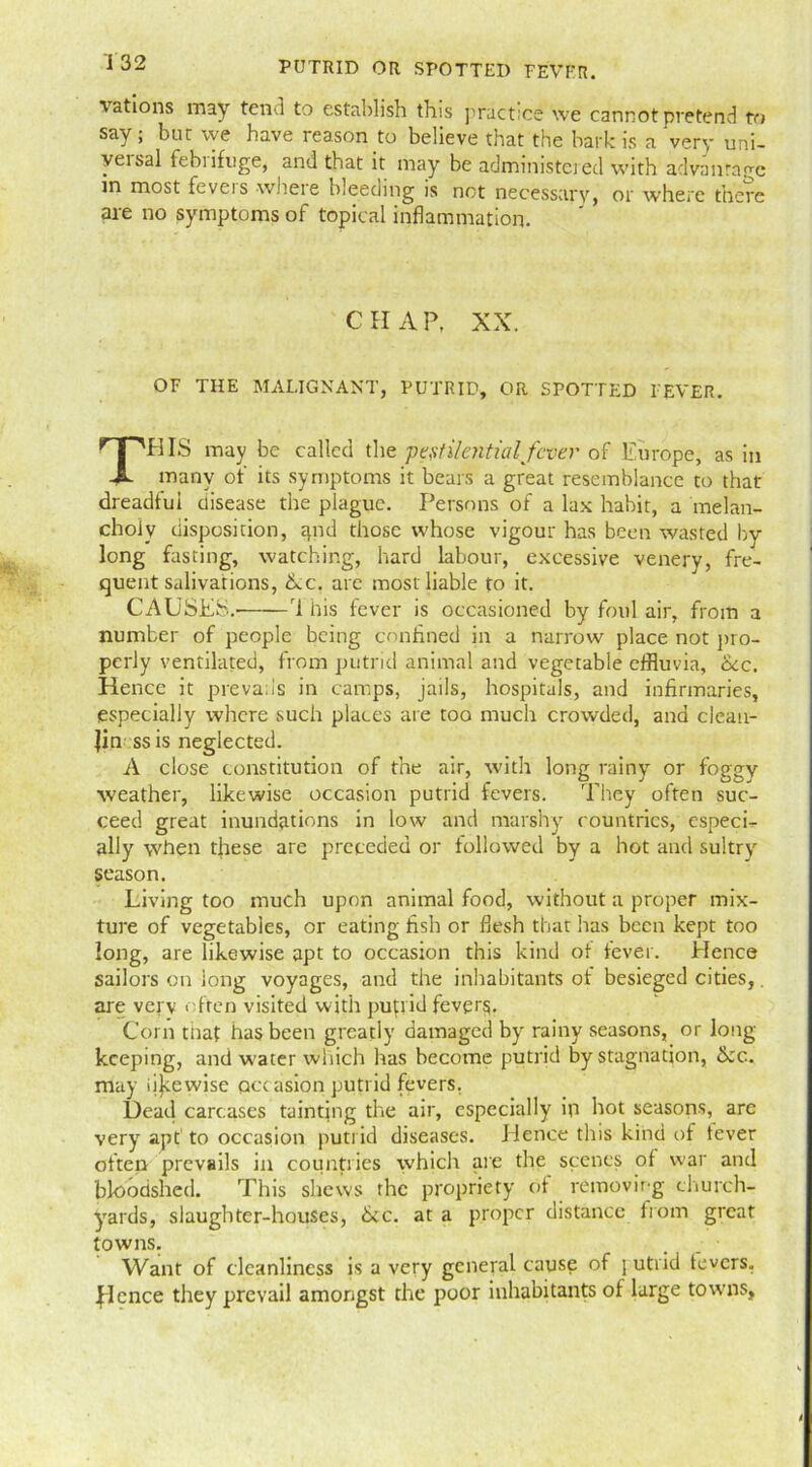 vations may tend to establish this practice we cannot pretend to say ; bur we have reason to believe that the bark is a very uni- versal febrifuge, and that it may be administered with advantage in most feveis wheie bleeding is not necessary, or where there are no symptoms of topical inflammation. C H A P, XX. OF THE MALIGNANT, PUTRID, OR SPOTTED I'EVER. THIS may be called the pestilential fever of Europe, as in many of its symptoms it bears a great resemblance to that dreadful disease the plague. Persons of a lax habit, a melan- choly disposition, rprd those whose vigour has been wasted by long fasting, watching, hard labour, excessive venery, fre- quent salivations, Ac. arc most liable to it. CAUSES. ri his fever is occasioned by foul air, from a number of people being confined in a narrow place not pro- perly ventilated, from putrid animal and vegetable effluvia, Ac. Hence it prevails in camps, jails, hospitals, and infirmaries, especially where such places are too much crowded, and clean- Jin ss is neglected. A close constitution of the air, with long rainy or foggv weather, likewise occasion putrid fevers. They often suc- ceed great inundations in low and marshy countries, espeeb ally when these are preceded or followed by a hot and sultry season. Living too much upon animal food, without a proper mix- ture of vegetables, or eating fish or flesh that has been kept too long, are likewise apt to occasion this kind of fever. Hence sailors on long voyages, and the inhabitants of besieged cities,. are verv often visited with putrid fevprg. Corn that has been greatly damaged by rainy seasons, or long- keeping, and water which has become putrid by stagnation, Ac. may iijeewise occasion putrid fevers. Dead carcases tainting the air, especially in hot seasons, are very apt1 to occasion putrid diseases. Hence this kind of tever often prevails in countries which are the scenes of war and bloodshed. This shews the propriety of removing church- yards, slaughter-houses, Ac. at a proper distance from great towns. . . ■ Want of cleanliness is a very general cause of \ utrid fevers. Hence they prevail amongst the poor inhabitants of large towns,