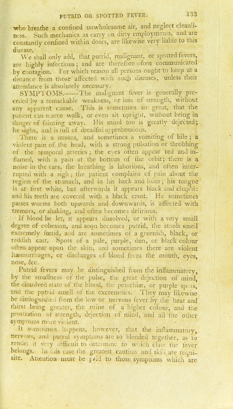 who breathe a confined unwholesome air, and neglect cleanli- ness. Such mechanics as carry on dirty employments, and are constantly confined within doors, are likewise very liable to this disease. We shall only add, that putrid, malignant, or spotted fevers, are highly infectious; and are therefore often communicated by contagion. I'or which reason all persons ought to keep at a distance from those affected with such diseases, unless theii attendance is absolutely necessary. SYMPTOMS. The malignant fever is generally pre- ceded by a remarkable weakness, or loss of strength, without any apparent cause. This is sometimes so great, that the patient can scarce walk, or even sit upright, without being in danger of fainting away. Mis mind too is greatly dejected; he sighs, and is full of dreadful apprehensions. There is a nausea, and sometimes a vomiting of bile ; a violent pain of the head, with a strong pulsation or throbbing of the temporal arteries; the e\es often appear red and in- flamed, with a pain at the bottom of the orbit; there is a noise in the ears, the breathing is laborious, and often inter- rupted with a sigh ; the patient complains of pain about the region of the stomach, and in Iris back and ioins; his tongue is at first white, but afterwards it appears black and chap’d: and his teeth are covered with a black crust. He sometimes passes worms both upwards and downwards, is affected- with tremors, or shaking, and often becomes delirious. If blood be let, it appears dissolved, or with a very small degree of cohesion, and soon becomes putrid, the stools smell extremely feetid, and are sometimes of a greenish, black, or reddish cast. Spots of a pale, purple, dun, or black colour often appear upon the skin, and sometimes there are violent haemorrhages, or discharges of blood from the mouth, eyes, nose, See. Putrid fevers may he distinguished from the inflammatory, by the smallness of the pulse, the great dejection of mind, the dissolved state of the blood, the petechiae, or purple sp- ts, and the putrid smell of tne excrements. They may likewise he distinguished from the low or nervous fever by the heat and thirst being greater, the urine of a higher colour, and the prostration of strength, dejection of mind, and ail the other symptoms more violent. It sometimes happens, however, that the inflammatory, nervous, and putrid symptoms are so blended together, as to rendei it very difficult to determine to which class the fever belongs, in mis case the greatest caution and skid ate requi- site. Attention must be pid to those symptoms which arc