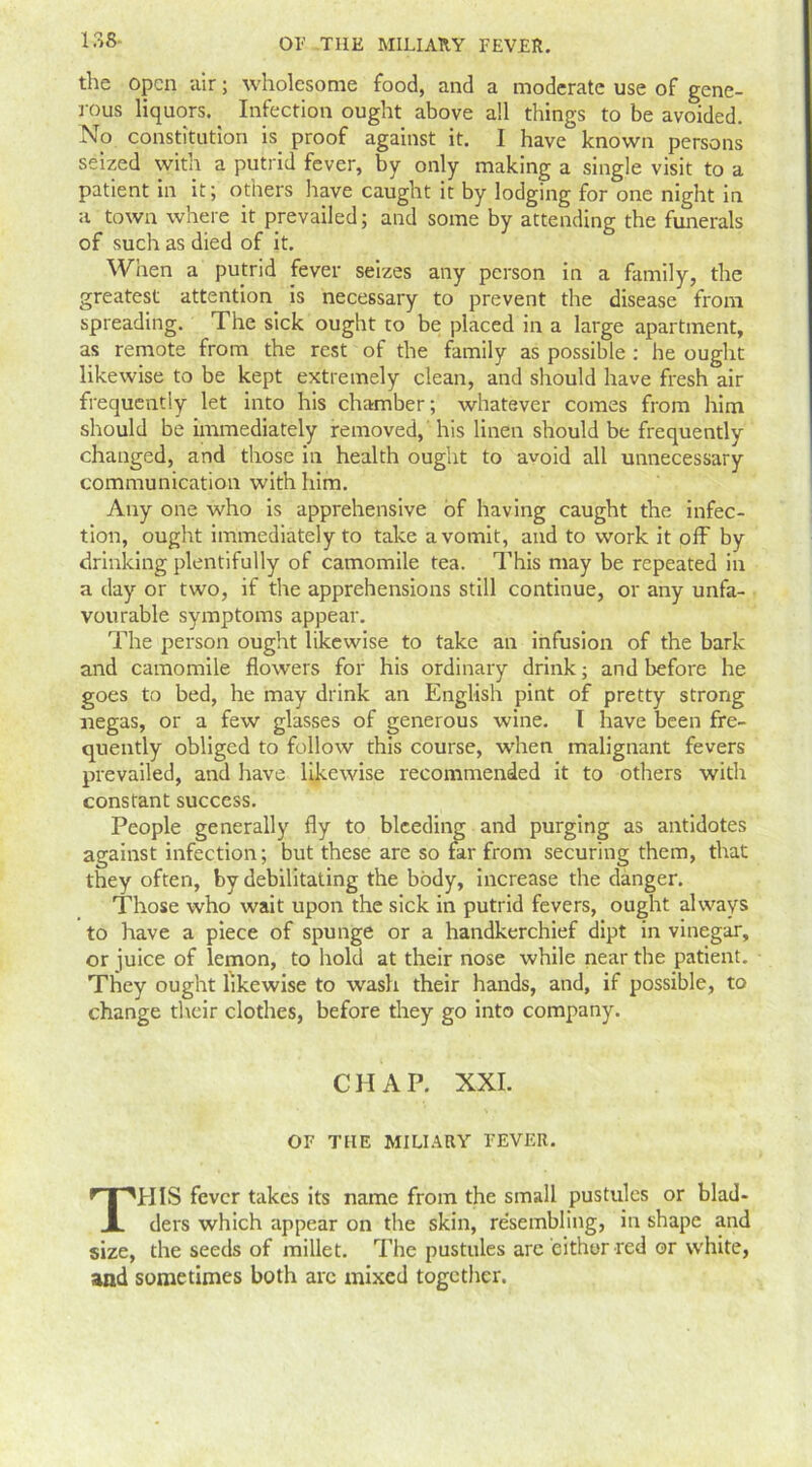 the open air; wholesome food, and a moderate use of gene- rous liquors. Infection ought above all things to be avoided. No constitution is proof against it. I have known persons seized with a putrid fever, by only making a single visit to a patient in it; others have caught it by lodging for one night in a town where it prevailed; and some by attending the funerals of such as died of it. When a putrid fever seizes any person in a family, the greatest attention is necessary to prevent the disease from spreading. The sick ought to be placed in a large apartment, as remote from the rest of the family as possible : he ought likewise to be kept extremely clean, and should have fresh air frequently let into his chamber; whatever comes from him should be immediately removed, his linen should be frequently changed, and those in health ought to avoid all unnecessary communication with him. Any one who is apprehensive of having caught the infec- tion, ought immediately to take a vomit, and to work it off by drinking plentifully of camomile tea. This may be repeated in a day or two, if the apprehensions still continue, or any unfa- vourable symptoms appear. The person ought likewise to take an infusion of the bark and camomile flowers for his ordinary drink; and before he goes to bed, he may drink an English pint of pretty strong negas, or a few glasses of generous wine. I have been fre- quently obliged to follow this course, when malignant fevers prevailed, and have likewise recommended it to others with constant success. People generally fly to bleeding and purging as antidotes against infection; but these are so far from securing them, that they often, by debilitating the body, increase the danger. Those who wait upon the sick in putrid fevers, ought always to have a piece of spunge or a handkerchief dipt in vinegar, or juice of lemon, to hold at their nose while near the patient. They ought likewise to wash their hands, and, if possible, to change their clothes, before they go into company. CHAP. XXI. OF THE MILIARY FEVER. THIS fever takes its name from the small pustules or blad- ders which appear on the skin, re'sembling, in shape and size, the seeds of millet. The pustules are either red or white, and sometimes both arc mixed together.