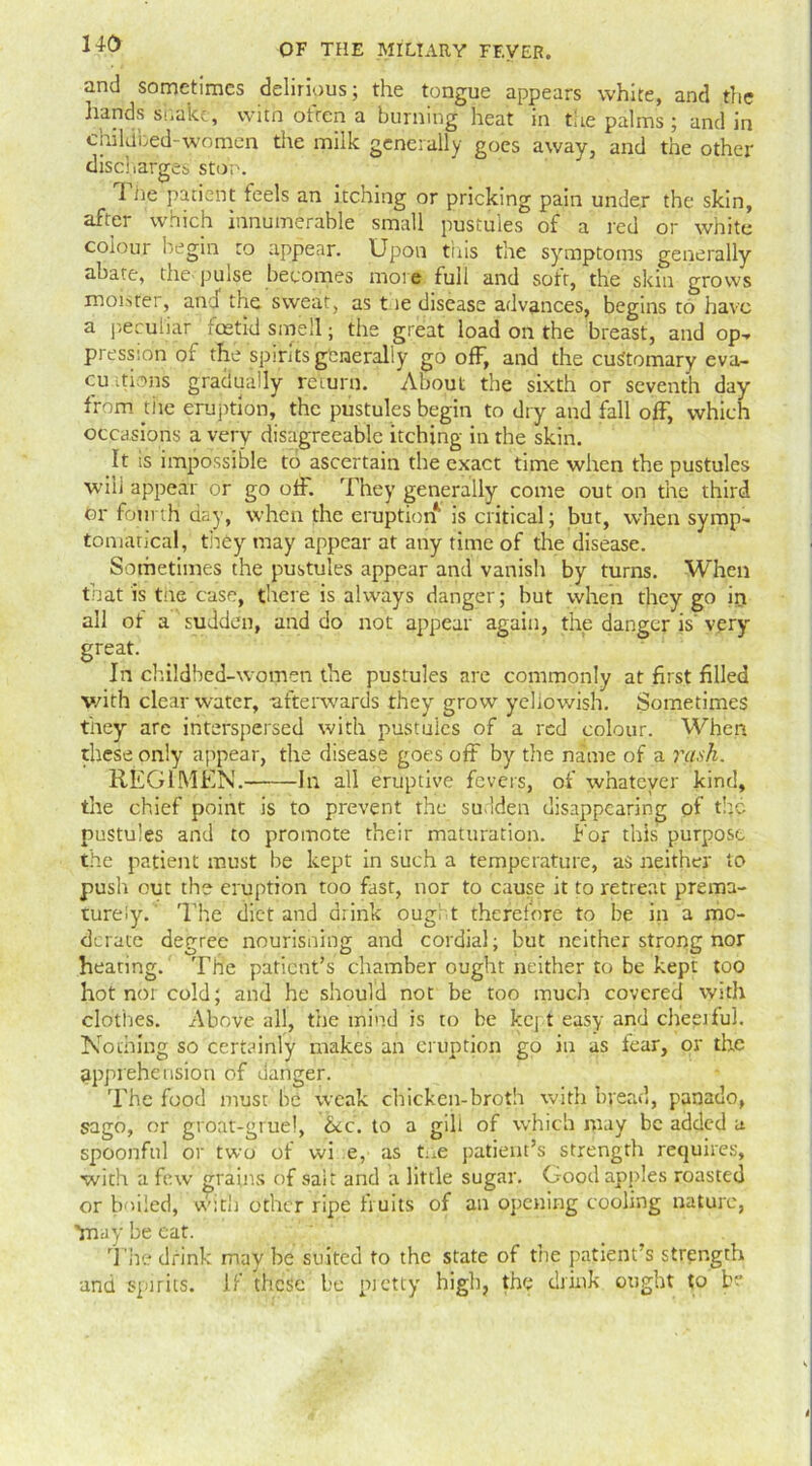 and sometimes delirious; the tongue appears white, and the hands shake, with otren a burning heat in the palms; and in childbed-women the milk generally goes away, and the other discharges stop. 1 he patient feels an itching or pricking pain under the skin, after which innumerable small pustules of a red or white colour begin to appear. Upon this the symptoms generally abate, the pulse becomes moie full and soft, the skin grows mobster, and the sweat, as t ie disease advances, begins to have a peculiar foetid smell; the great load on the breast, and op, pressihn of the spirits generally go off, and the customary eva- cu Rons gradually return. About the sixth or seventh day from tiie eruption, the pustules begin to dry and fall off, which occasions a very disagreeable itching in the skin. It is impossible to ascertain the exact time when the pustules will appear or go off. They generally come out on the third or fourth day, when the eruption is critical; but, when symp- tomarical, they may appear at any time of the disease. Sometimes the pustules appear and vanish by turns. When that is tne case, there is always danger; hut when they go iri all ot a sudden, and do not appear again, the danger is very- great. In childbed-women the pustules are commonly at first filled v/ith clearwater, -afterwards they grow yellowish. Sometimes they are interspersed with pustules of a red colour. When these only appear, the disease goes off by the name of a rash. REGIMEN. In all eruptive fevers, of whatever kind, the chief point is to prevent the sudden disappearing of the pustules and to promote their maturation. For this purpose the patient must be kept in such a temperature, as neither to push out the eruption too fast, nor to cause it to retreat prema- turely. The diet and drink oug, t therefore to be in a mo- derate degree nourisning and cordial; but neither strong nor heating. The patient’s chamber ought neither to be kept too hot nor cold; and he should not be too much covered with clothes. Above all, the mind is to be kept easy and cheeiful. Nothing so certainly makes an eruption go in as fear, or the apprehension of danger. The food must be weak chicken-broth with bread, panado, sago, or groat-gruel, &c. to a gill of which may be added a spoonful or two of wi e, as tr.e patient’s strength requires, with a few grains of sait and a little sugar. Good apples roasted or boiled, with other ripe fruits of an opening cooling nature, Ynay be eat. The drink may be suited to the state of the patient’s strength and spirits. If these be pretty high, the drink ought to be