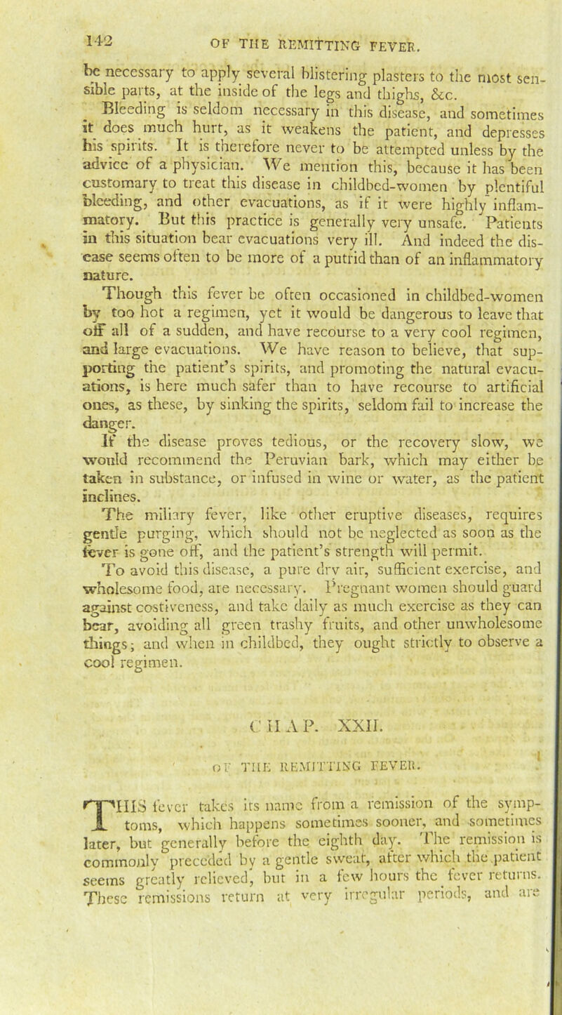 be necessary to apply several blistering plasters to the most sen- sible parts, at the inside of the legs and thighs, &c. Bleeding is seldom necessary in this disease, and sometimes it does much hurt, as it weakens the patient, and depresses his spirits. It is therefore never to be attempted unless by the advice of a physician. We mention this, because it has been customary to treat this disease in childbed-women by plentiful bleeding, and other evacuations, as if it were highly inflam- matory. But this practice is generally very unsafe. Patients in this situation bear evacuations very ill. And indeed the dis- ease seems often to be more of a putrid than of an inflammatory nature. Though this fever be often occasioned in childbed-women by too hot a regimen, yet it would be dangerous to leave that off all of a sudden, and have recourse to a very cool regimen, and large evacuations. We have reason to believe, that sup- porting the patient’s spirits, and promoting the natural evacu- ations, is here much safer than to have recourse to artificial ones, as these, by sinking the spirits, seldom fail to increase the danger. If the disease proves tedious, or the recovery slow, we would recommend the Peruvian bark, which may either be taken in substance, or infused in wine or water, as the patient inclines. The miliary fever, like other eruptive diseases, requires gentle purging, which should not be neglected as soon as the lever is gone off, and the patient’s strength will permit. To avoid this disease, a pure drv air, sufficient exercise, and wholesome food, are necessary. Pregnant women should guard against costiveness, and take daily as much exercise as they can bear, avoiding all green trashy fruits, and other unwholesome things; and when in childbed, they ought strictly to observe a coo! regimen. C II A P. XXII. j OF THE REMITTING FEVER. THIS fever takes its name from a remission of the symp- toms, which happens sometimes sooner, and sometimes later, but generally before the eighth day. 1 he remission is commonly preceded by a gentle sweat, after which the patient seems greatly relieved, but in a few hours the fever returns. These remissions return at very irregular periods, and are