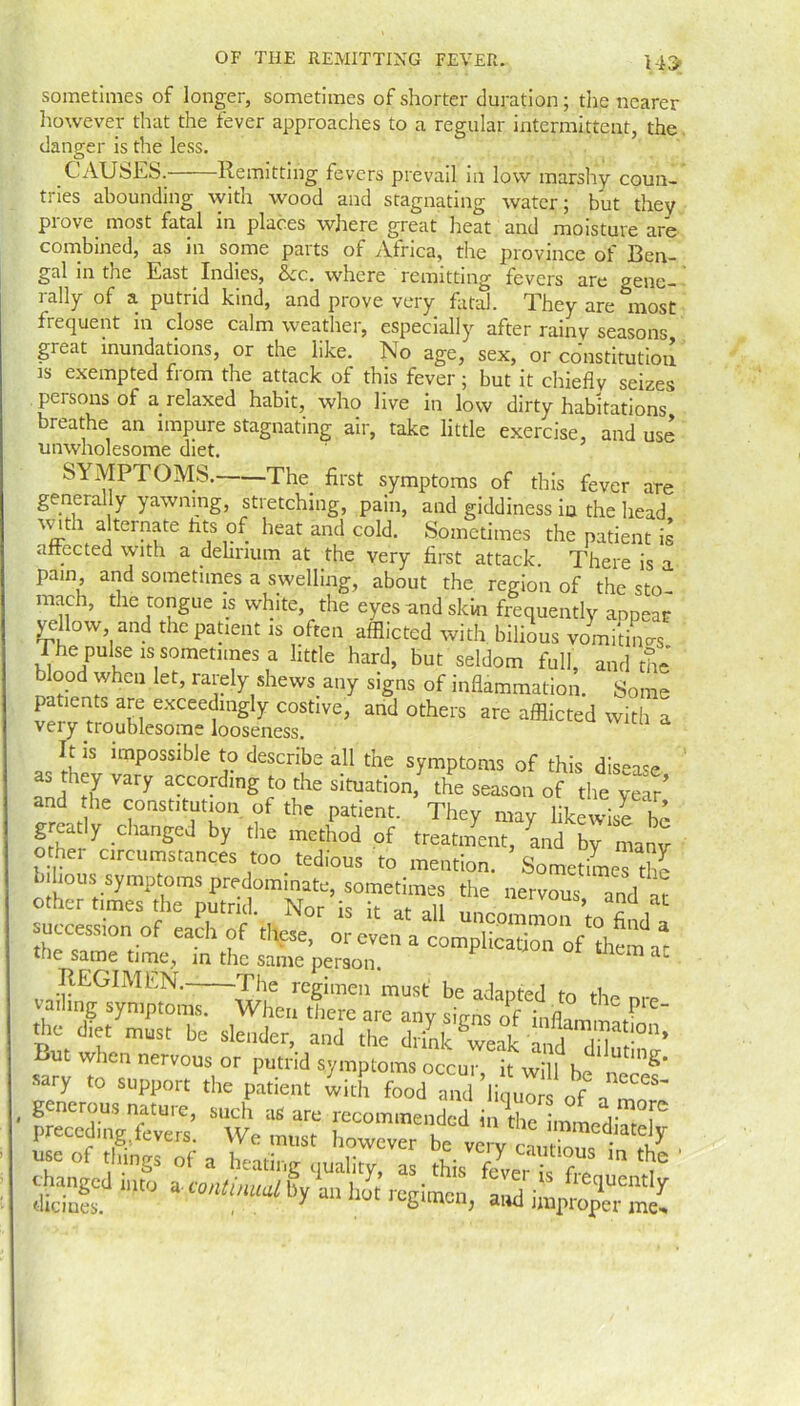 HI» sometimes of longer, sometimes of shorter duration; the nearer however that the fever approaches to a regular intermittent, the danger is the less. CAUSES. Remitting fevers prevail in low marshy coun- tries abounding with wood and stagnating water; but they prove, most fatal in places where great heat and moisture are combined, as in some parts of Africa, the province of 13en- gal in the East Indies, &c. where remitting fevers are gene- rally of a putrid kind, and prove very fatal. They are most frequent m close calm weather, especially after rainy seasons great inundations, or the like. No age, sex, or constitution is exempted from the attack of this fever; but it chiefly seizes persons of a relaxed habit, who live in low dirty habitations breathe an impure stagnating air, take little exercise, and use unwholesome diet. SYMPTOMS. The first symptoms of this fever are generally yawning, stretching, pain, and giddiness in the head v ith alternate fits of heat and cold. Sometimes the patient is affected with a delirium at the very first attack. There is a pain, and sometimes a swelling, about the region of the sto- mach, the tongue is white, the eyes and skin frequently appear yellow, and the patient is often afflicted with bilious vomitLs The pulse is sometimes a little hard, but seldom full, and the blood when let, rarely shews any signs of inflammation. Some patients are exceedingly costive, and others are afflicted with a veiy troublesome looseness. It is impossible to describe all the symptoms of this disease an Th7 Vary aCC0-dlng r° the sltuation> *e season of the year’ and the constitution of the patient. They may likewise bo greatly changed by the method of treatment, and by manv other circumstances too tedious to mention. Sometimes the trvous’ r - -cession of J,> of these, oj c™ * the same time, in the same person. F 1 ac REGIMEN. The regimen must be adapted to the nm vailing symptoms. When there are any s.Vns of P the die, must be slender, and Lm when nervous or putrid symptoms occur i wi I h . g' sary to support the patient with food an ’li uo of a generous nature, such as are recommended ini£e inidiTP preceding levers. We must however be very cautZi„1V . co things of a heating quality, as this fever is f,-. iC changed into a mitmml Sy an hot reaimen a.d' fte<luentIr themes. , . y Jt'gimcn, and improper me.