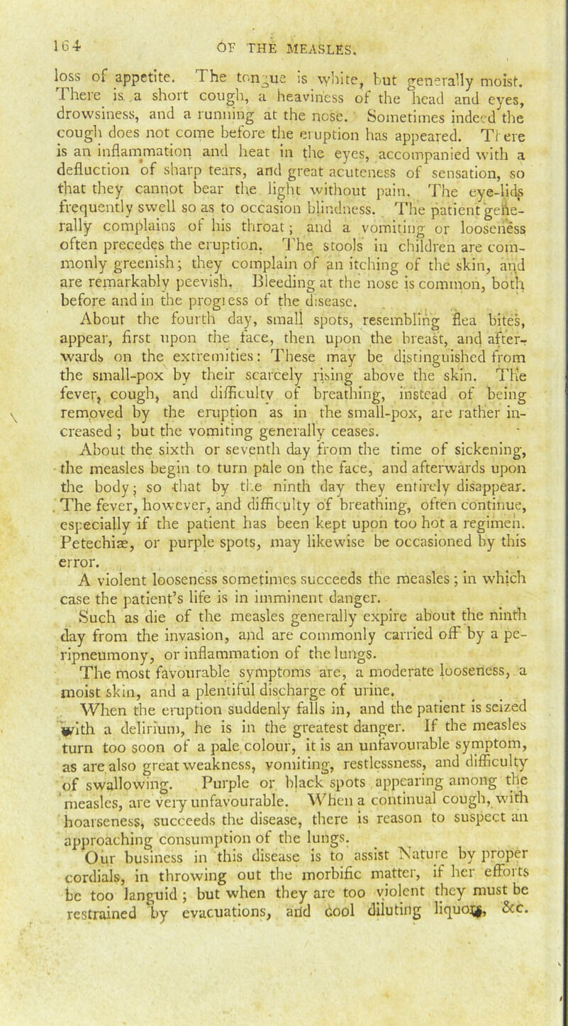 loss or appetite. T he tongue is white, but generally moist. 1 heie is. a shoit cough, a heaviness of the head and eyes, drowsiness, and a running at the nose. Sometimes indeed the cougli does not come before the eruption has appeared. There is an inflammation and heat in the eyes, accompanied with a deduction of sharp tears, and great acuteness of sensation, so that they cannot bear the light without pain. The eye-lids frequently swell so as to occasion blindness, The patient gene- rally complains of his throat; and a vomiting or looseness often precedes the eruption. The stools in children are com- monly greenish; they complain of an itching of the skin, and are remarkably peevish. Bleeding at the nose is common, both before and in the progiess of the disease. About the fourth day, small spots, resembling flea bites, appear, first upon the face, then upon the breast, and after- wards on the extremities: These may be distinguished from the small-pox by their scarcely rising above the skin. THe fever, cough, and difficulty of breathing, instead of being removed by the eruption as in the small-pox, are rather in- creased ; but the vomiting generally ceases. About the sixth or seventh day from the time of sickening, the measles begin to turn pale on the face, and afterwards upon the body; so -that by the ninth day they entirely disappear. , The fever, however, and difficulty of breathing, often continue, especially if the patient has been kept upon too hot a regimen. Petechias, or purple spots, may likewise be occasioned by this error. A violent looseness sometimes succeeds the measles ; in which case the patient’s life is in imminent danger. Such as die of the measles generally expire about the ninth day from the invasion, and are commonly carried off by a pe- ripneumony, or inflammation of the lungs. The most favourable symptoms are, a moderate looseness, a moist skin, and a plentiful discharge of urine. When the eruption suddenly falls in, and the patient is seized With a delirium, he is in the greatest danger. If the measles turn too soon of a pale colour, it is an unfavourable symptom, as are also great weakness, vomiting, restlessness, and difficulty of swallowing. Purple or bjack spots appearing among the measles, are very unfavourable. When a continual cough, with hoarseness, succeeds the disease, there is reason to suspect an approaching consumption of the lungs. Our business in this disease is to assist Nature by proper cordials, in throwing out the morbific matter, if her efforts be too languid; but when they are too violent they must be restrained by evacuations, arid cool diluting liquojf, &c.