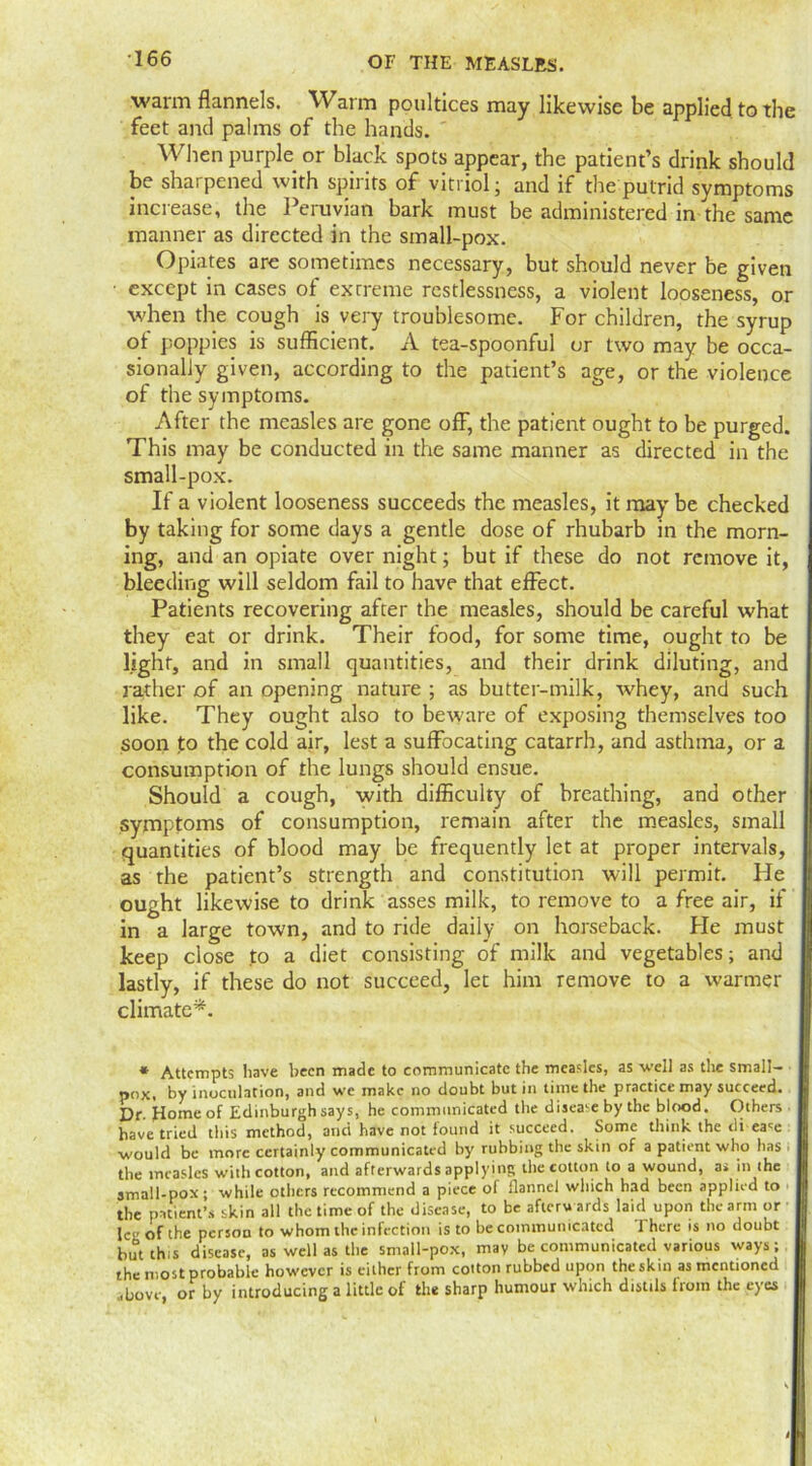 warm flannels. Warm poultices may likewise be applied to the feet and palms of the hands. When purple or black spots appear, the patient’s drink should be sharpened with spirits of vitriol; and if the putrid symptoms increase, the Peruvian bark must be administered in the same manner as directed in the small-pox. Opiates are sometimes necessary, but should never be given except in cases of ex creme restlessness, a violent looseness, or when the cough is very troublesome. For children, the syrup of poppies is sufficient. A tea-spoonful or two may be occa- sionally given, according to the patient’s age, or the violence of the symptoms. After the measles are gone ofF, the patient ought to be purged. This may be conducted in the same manner as directed in the small-pox. If a violent looseness succeeds the measles, it may be checked by taking for some days a gentle dose of rhubarb in the morn- ing, and an opiate over night; but if these do not remove it, bleeding will seldom fail to have that effect. Patients recovering after the measles, should be careful what they eat or drink. Their food, for some time, ought to be light, and in small quantities, and their drink diluting, and rather of an opening nature ; as butter-milk, whey, and such like. They ought also to beware of exposing themselves too soon fo the cold air, lest a suffocating catarrh, and asthma, or a consumption of the lungs should ensue. Should a cough, with difficulty of breathing, and other symptoms of consumption, remain after the measles, small quantities of blood may be frequently let at proper intervals, as the patient’s strength and constitution will permit. He ought likewise to drink asses milk, to remove to a free air, if in a large town, and to ride daily on horseback. Fie must keep close to a diet consisting of milk and vegetables; and lastly, if these do not succeed, let him remove to a warmer climate*. * Attempts have been made to communicate the measles, as well as the small- pox. by inoculation, and we make no doubt but in time the practice may succeed. Dr. Home of Edinburgh says, he communicated the disease by the blood. Others have tried this method, and have not found it succeed. Some think the dbease would be more certainly communicated by rubbing the skin of a patient who has ■ the measles with cotton, and afterwards applying the cotton to a wound, a. in the small-pox ; while others recommend a piece of flannel which had been applied to the patient’s skin all the time of the disease, to be afterwards laid upon the arm or jc„ 0f (he person to whom the infection is to be communicated There is no doubt but this disease, as well as the small-pox, may be communicated various ways; the most probable however is either from cotton rubbed upon the skin as mentioned .hove or by introducing a little of the sharp humour which distils from the eyes