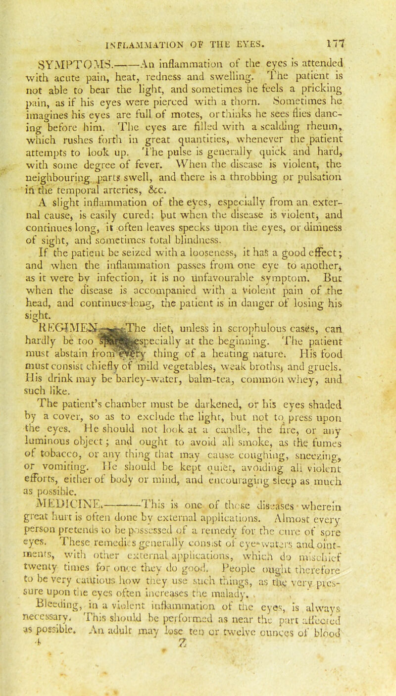 SYMPTOMS. An inflammation of the eyes is attended with acute pain, heat, redness and swelling. The patient is not able to bear the light, and sometimes he feels a pricking pain, as if his eyes were pierced with a thorn. Sometimes he imagines his eyes are full of motes, or thinks he sees flies danc- ing before him. The eyes are filled with a scalding rheum, which rushes forth in great quantities, whenever the patient attempts to look up. The pulse is generally quick and hard* with some degree of fever. When the disease is violent, the neighbouring, parts swell, and there is a throbbing or pulsation in the temporal arteries, &c. A slight inflammation of the eyes, especially from an exter- nal cause, is easily cured; but when the disease is violent, and continues long, it often leaves specks upon the eyes, or dimness of sight, and sometimes total blindness. If the patient be seized with a looseness, it has a good effect; and when the inflammation passes from one eye to another, as it were bv infection, it is no unfavourable symptom. Bur when the disease is accompanied with a violent pain of the head, and continues- long, the patient is in danger of losing his siSht\ , . K.KG?MEN:-^KprThe diet, unless in scrophulous cases, cart hardly be too lpSfj$|^specially at the beginning. The patient must abstain fronPercfy thing of a heating nature. His food must consist chiefly of mild vegetables, weak broths, and gruels. His drink may be barley-water, balm-tea, common whey, and such like. The patient’s chamber must be darkened, or his eyes shaded by a cover, so as to exclude the light, but not to press upon the eyes. He should not look at a candle, the fire, or any luminous object; and ought to avoid all smoke, as the fumes of tobacco, or any thing that may cause coughing, sneezing, or vomiting. He should be kept quiet, avoiding ali violent efforts, either of body or mind, and encouraging sleep as much as possible. MEDICINE, ■—This is one of these diseases ■ wherein great hurt is often done by external applications. Almost every person pretends to be possessed of a remedy for the cure of spre eyes. These remedies generally consist of eye*waters and.oint- ments, with other external applications, which do mischief twenty times for once they do good. People ought therefore to be very cautious how they use such things, as the very pres- sure upon the eyes often increases the malady. , Bleeding, in a violent inflammation of the eyes, is always necessary, This should be performed as near the part affected as possible. An adult may lose ten or twelve ounces of blood A Z