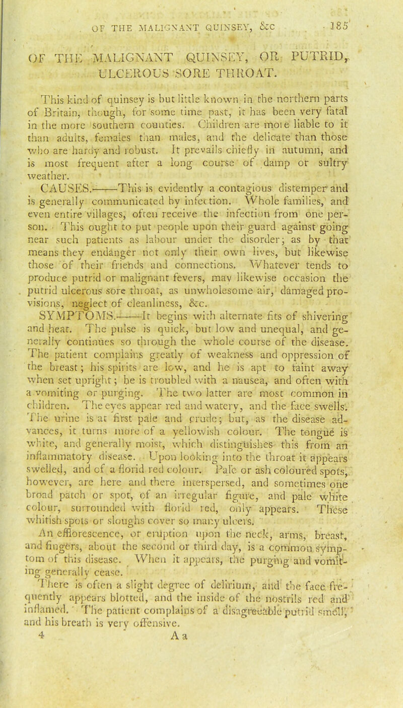 . / ' '• . . OF THE MALIGNANT QUINSEY, OR PUTRID, ULCEROUS SORE THROAT. This kind of quinsey is but little known in the northern parts of Britain, though, for some time past, it has been very fatal in the more southern counties. Children are moie liable to it than adults, females than males, and the delicate than those who are hardy and robust. It prevails chiefly in autumn, and is most frequent after a long course of damp or sultry weather. CAUSES. This is evidently a contagious distemper and is generally communicated by infection. Whole families, and even entire villages, often receive the infection from one per- son. This ought to put people upon their guard against going near such patients as labour under the disorder; as by that means they endanger not only their own lives, but likewise those of their friends and connections. Whatever tends to produce putrid or malignant fevers, mav likewise occasion the putrid ulcerous sore throat, as unwholesome air, damaged pro- visions, neglect of cleanliness, &c. SYMPTOMS. It begins with alternate fits of shivering and heat. The pulse is quick, but low and unequal, and ge- nerally continues so through the whole course of the disease. The patient complains greatly of weakness and oppression of the breast; his spirits are low, and he is apt to faint away when set upright; be is troubled with a nausea, and often with a vomiting or purging. The two latter are most common in children. The eyes appear red and watery, and the face swells. The urine rs at first pale and crude; but, as the disease ad- vances, it turns more of a yellowish colour. The tongue is white, and generally moist, which distinguishes this from an inflammatory disease. Upon looking into the throat it appears swelled, and cf a florid red colour. Pale or ash coloured spots, however, are here and there interspersed, and sometimes one broad patch or spot, of an irregular figure, and pale white colour, surrounded with florid led, only appears. These whitish spots or sloughs cover so many ulcers. An efflorescence, or eruption upon the neck, arms, breast, and fingers, about the second or third day, is a common syfnp- tom of this disease. When it appears, the purging and vomit- ing generally cease. There is often a slight degree of delirium, and the face fre- quently appears blotted, and the inside of the nostrils red and' inflamed.' Tlie patient complains of a disagreeable putrid smdH’,' and his breath is very offensive. 4 Aa