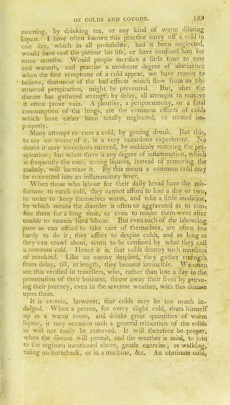 1S9 OF COLDS AND COUGHS. morning, by drinking tea, or any kind of warm diluting liquor. I have often known this practice carry off a cold in one day, which in all probability, had it been neglected, would have cost the patient his life, or have confined him for some months. Would people sacrifice a little time to ease and warmth, and practise a moderate degree of abstinence when the first symptoms of a cold appear, we have reason to believe, that-most of the bad effects which flow from an 'ob- structed perspiration, might be prevented. But, after the disease has gathered strength by delay, all attempts to remove it often prove vain. A pleurisy, a peripneumony, or a fatal consumption of the lungs, are the common effects of colds which have either been totally neglected, or treated im- properly'. Many attempt to cure a cold, by getting drunk But this, to say no worse of it, is a very hazardous experiment. No doubt it may sometimes succeed, by suddenly restoring the per- spiration ; but when there is any degree of inflammation, which is frequently the case, strong liquors, instead of removing the malady, will increase it. By this means a common cold may be converted into an inflammatory fever. When those who labour for their daily bread have the mis- fortune to catch cold, they cannot afford to lose a day or two, in order to keep themselves warm, and take a little medicine, by which means the disorder is often so aggravated as to con- fine them for a long time, or even to render them 'ever after unable to sustain hard labour. But even such of the labouring poor as can afford to take care of themselves, are often too hardy to do it; they affect to despise colds, and as long as they can crawl about, scorn to be confined by what they call a common cold. Hence it is, that colds destroy such numbers of mankind. Like an enemy despised, they gather strength from delay, till, at length, they become invincible. We often see this verified in travellers, who, rather than lose a day in the prosecution of their business, throw away their lives by pursu- ing their journey, even in the severest weather, with this disease upon them. It is certain, however, that colds may be too much in- dulged. When a person, for every slight cold, shuts himself up in a warm room, and drinks great quantities of warm liquor, it may occasion such a general relaxation of the solids as will not easily be removed. It will therefore be proper, when the disease will permit, and the weather is mild, to join to the regimen mentioned above, gentle exercise; as walking,' riding on horseback, or in a machine, &c. An obstinate cold,