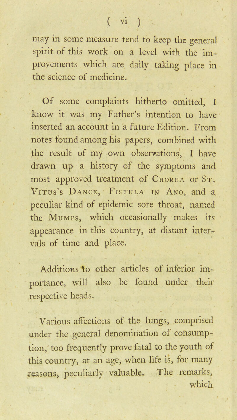 may in some measure tend to keep the general spirit of this work on a level with the im- provements which are daily taking place in the science of medicine. Of some complaints hitherto omitted, I know it was my Father’s intention to have inserted an account in a future Edition. From notes found among his papers, combined with the result of my own observations, I have drawn up a history of the symptoms and most approved treatment of Chorea or St. Vitus’s Dance, Fistula in Ano, and a peculiar kind of epidemic sore throat, named the Mumps, which occasionally makes its appearance in this country, at distant iuter- vals of time and place. i Additions to other articles of inferior im- portance, will also be found under their respective heads. Various affections of the lungs, comprised under the general denomination of consump- tion, too frequently prove fatal to the youth of this country, at an age, when life is, for many reasons, peculiarly valuable. The remarks, which