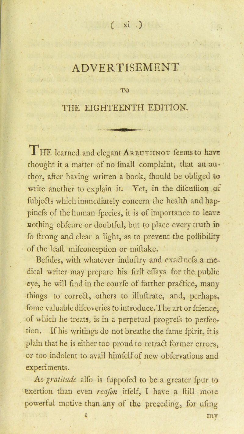 advertisement TO THE EIGHTEENTH EDITION. The learned and elegant Arbuthnot feemsto have thought it a matter of no fmall complaint, that an au- thor, after having written a book, fhould be obliged to write another to explain it. Yet, in the difcuflion of fubjefts which immediately concern the health and hap- pinefs of the human fpecies, it is of importance to leave nothing obfcure or doubtful, but to place every truth in fo flrong and clear a light, as to prevent the poffibility of the lead: mifconception or miftake. Befides, with whatever indullry and exaftnefs a me- dical writer may prepare his firft efiays for the public eye, he will find in the courfe of farther practice, many things to correct, others to illuftrate, and, perhaps, fome valuabledifcoveries to introduce.The art or fcience, of which he treats, is in a perpetual progrefs to perfec- tion. If his writings do not breathe the fame lpirit, it is plain that he is either too proud to retract former errors, or too indolent to avail himfelf of new obfervations and experiments. As gratitude alfo is fuppofed to be a greater fpur to exertion than even reafon itfelf, I have a (till more powerful motive than any of the preceding, for ufing i mv