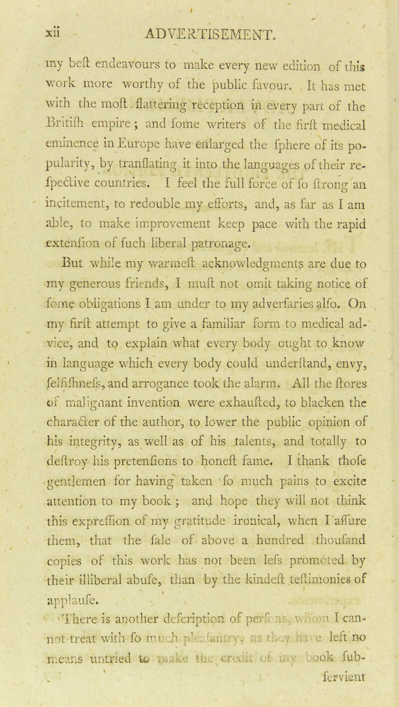 my bed endeavours to make every new edition of this work more worthy of the public favour. It has met with the mod flattering reception in every part of the Britifli empire ; and l’ome writers of the fird medical eminence in Europe have enlarged the fphere of its po- pularity, by tranflating it into the languages of their re- fpective countries. I feel the full force of fo ftrong an incitement, to redouble my efforts, and, as far as I am able, to make improvement keep pace with the rapid .exteniion of fuch liberal patronage. But while my warmed acknowledgments are due to my generous friends, I mud not omit taking notice of feme obligations I am under to my adverfaries alfo. On my fird attempt to give a familiar form to medical ad- vice, and to explain what every body ought to know in language which every body could underhand, envy, felfiflmefs, and arrogance took the alarm. All the dores of malignant invention were exhauded, to blacken the character of the author, to lower the public opinion of his integrity, as well as of his .talents, and totally to deflroy his pretenfions to honed fame. I thank thofe gentlemen for having taken fo much pains to excite attention to my book ; and hope they will not think this expreflion of my gratitude ironical, when I 'affixre them, that the fale of above a hundred thoufand copies of this work has not been lefs promoted by their illiberal abufe, than by the kinded teflimonies of applaufe. 'There is another defeription of perf :v., v n I can- not treat with fo much pie; iant*•*;,' ns tl. .y ir.: c left no means untried to ,, -u to ur- . u;. a my ook fub- 'fervient