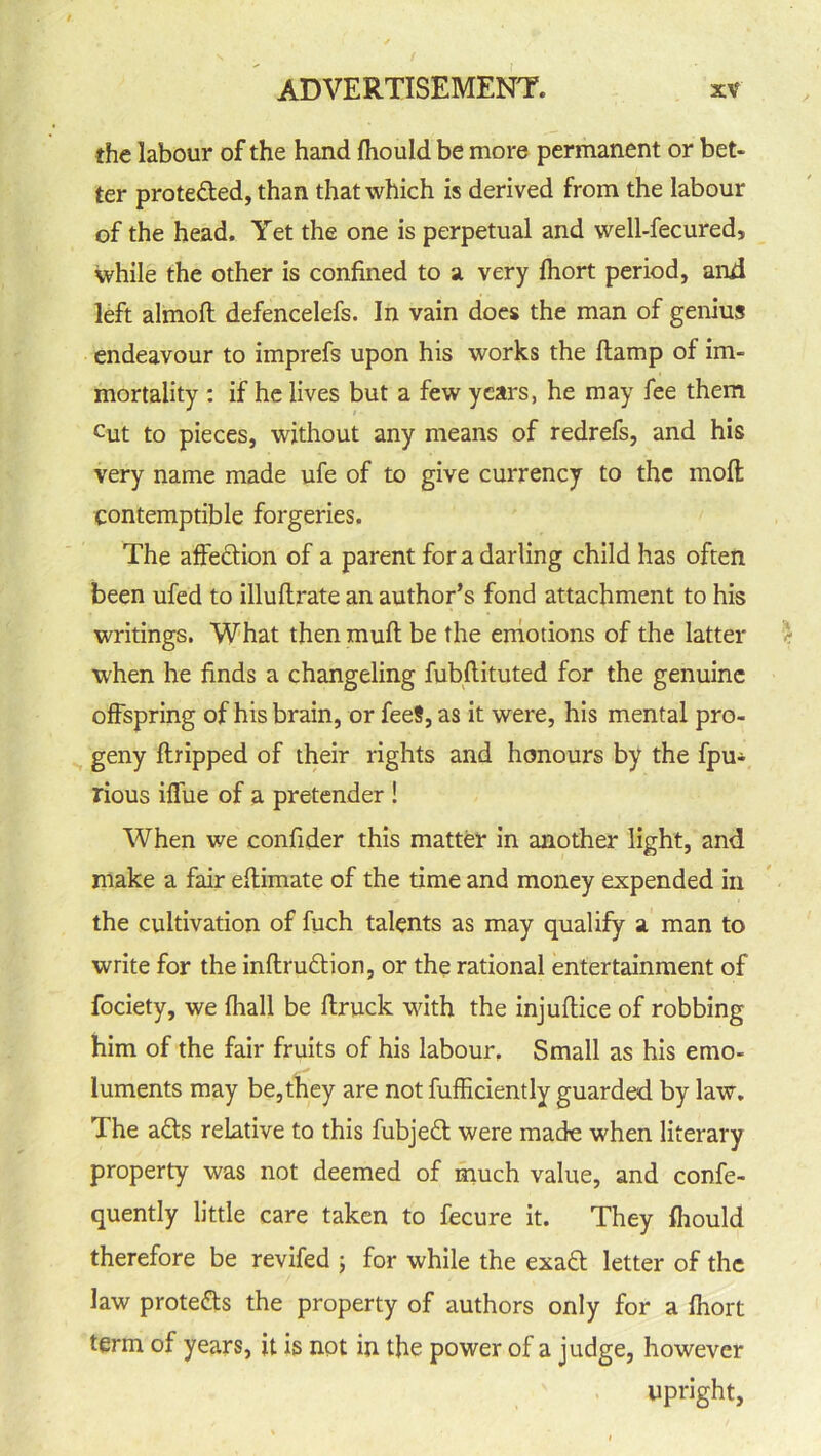 the labour of the hand fhould be more permanent or bet- ter prote&ed, than that which is derived from the labour of the head. Yet the one is perpetual and well-fecured, while the other is confined to a very fhort period, and left almoft defencelefs. In vain does the man of genius endeavour to imprefs upon his works the (lamp of im- mortality : if he lives but a few years, he may fee them Cut to pieces, without any means of redrefs, and his very name made ufe of to give currency to the molt contemptible forgeries. The affe&ion of a parent fora darling child has often been ufed to illuftrate an author’s fond attachment to his writings. What then mull be the emotions of the latter when he finds a changeling fubftituted for the genuine offspring of his brain, or feeS, as it were, his mental pro- geny ftripped of their rights and honours by the fpu* rious iffue of a pretender ! When we confider this matter in another light, and make a fair effimate of the time and money expended in the cultivation of fuch talents as may qualify a man to write for the inflru£tion, or the rational entertainment of fociety, we fliall be ftruck with the injuftice of robbing him of the fair fruits of his labour. Small as his emo- luments may be,they are not fufficiently guarded by law. The adts relative to this fubjedt were made when literary property was not deemed of much value, and confe- quently little care taken to fecure it. They fhould therefore be revifed ; for while the exadt letter of the law protects the property of authors only for a fhort term of years, it is not in the power of a judge, however upright,