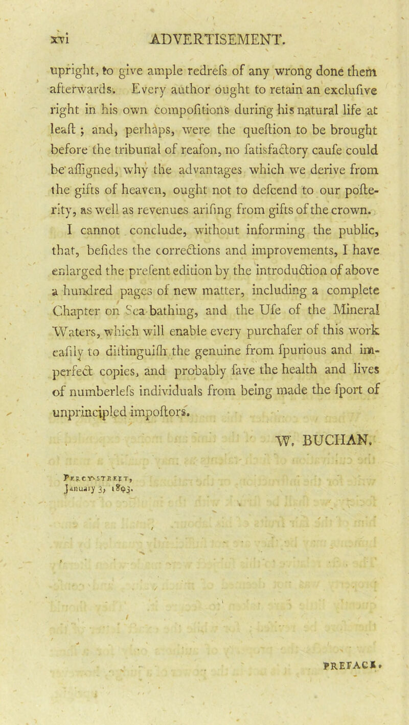 \ *■ upright, to give ample redrefs of any wrong done them afterwards. Every author ought to retain an exclufive right in his own compofition's during his natural life at lead ; and, perhaps, were the queftion to be brought before the tribunal of reafon, no fatisfaclory caufe could beaffigned, why the advantages which we derive from the gifts of heaven, ought not to defcend to our pofte- rity, as well as revenues arifmg from gifts of the crown. I cannot conclude, without informing the public, that, befides the corrections and improvements, I have enlarged the prefent edition by the introduction of above a hundred pages of new matter, including a complete Chapter on Sea bathing, and the Ufe of the Mineral Waters, which will enable every purchafer of this wwk cafily to diitinguifli the genuine from fpurious and im- perfect copies, and probably fave the health and lives of numberlefs individuals from being made the fport of unprincipled impoftors. W. BUCHAN. Pl'&CY'-STr.EJ T, January 3, 1^3. PREFACI•