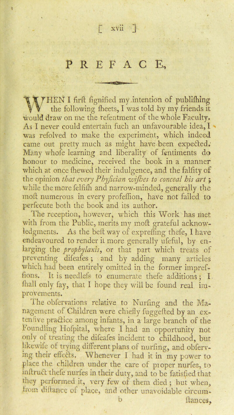 1 P R E F A C E, WHEN I firft fignified my.intention of publifhing the following fheets, I was told by my friends it would draw on me the refentment of the whole Faculty. As I never could entertain fuch an unfavourable idea, I > was refolved to make the experiment, which indeed came out pretty much as might have been expe&ed; Many whole learning and liberality of fentiments do honour to medicine, received the book in a manner which at once (hewed their indulgence, and the falfity of the opinion that every Phyfician wijhes to conceal his art ; while the more fellilh and narrow-minded, generally the mod numerous in every profellion, have not failed to perfecute both the book and its author. The reception, however, which this Work has met with from the Public, merits my mod grateful acknow- ledgments. As the bed way of expreffing thefe, I have endeavoured to render it more generally ufeful, by en- larging the prophylaxis, or that part which treats of preventing difeafes; and by adding many articles which had been entirely omitted in the former impref- fions. It is needlefs to enumerate thefe additions; I lhall only fay, that I hope they will be found real im- provements. The oblervations relative to Nurfing and the Ma- nagement of Children were chiefly fuggeded by an ex- tensive practice among infants, in a large branch of the Foundling Hofpital, where I had an opportunity not only of treating the difeafes incident to childhood, but likewife of trying different plans of nurfing, and obferv- tng their effects. Whenever I had it in my power to place the children under the care of pioper nurfes, to indruft thefe nurfes in their duty, and to be fatisfied that they performed it, very few of them died ; but when, from didance of place, and other unavoidable circum- b dances.