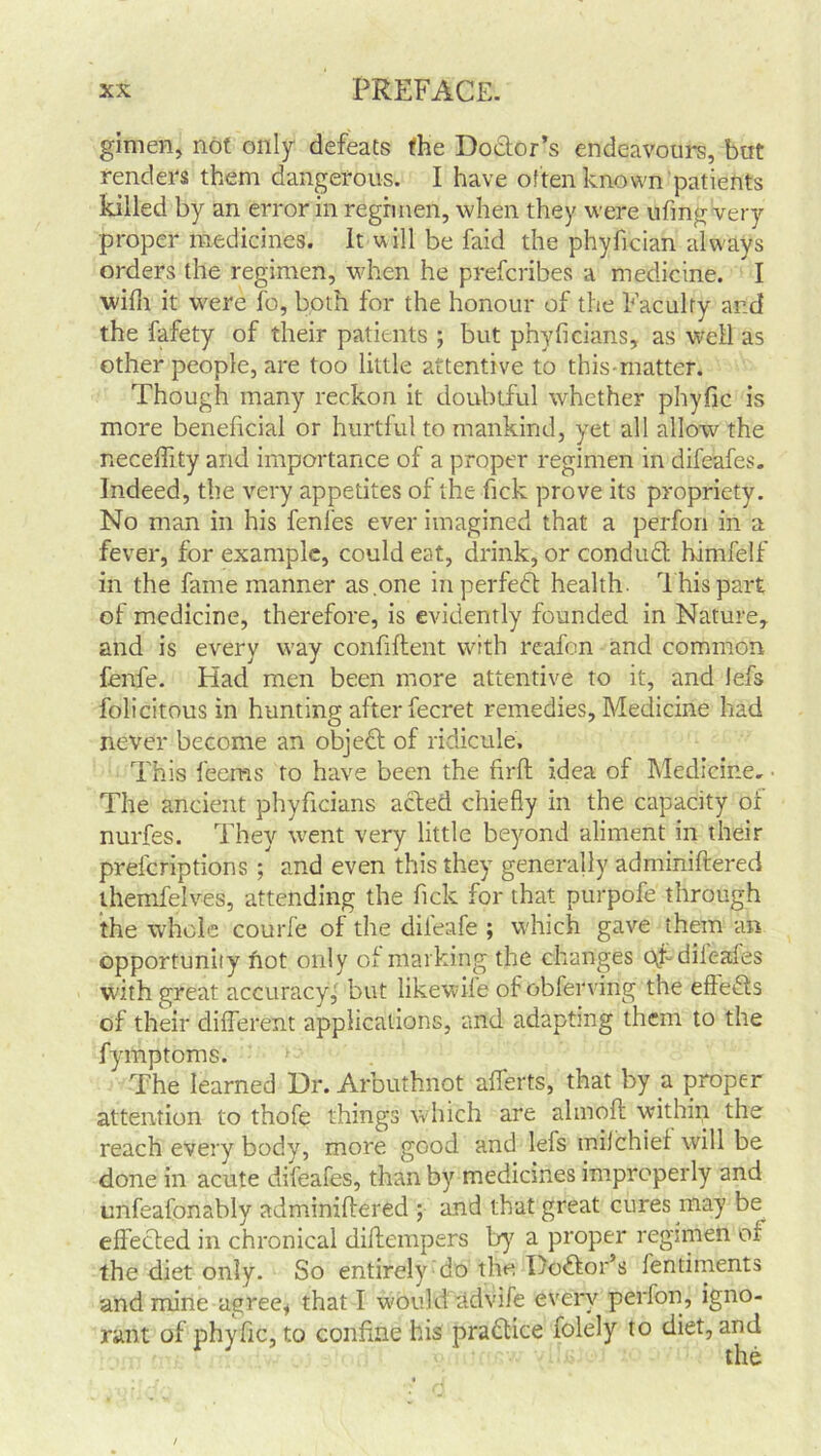 gimen, not only defeats the Doctor’s endeavours, but renders them dangerous. I have often known patients killed by an error in regimen, when they were ufing very proper medicines. It will be faid the phyirciah always orders the regimen, when he prefcribes a medicine. I with it were To, both for the honour of the Faculty and the fafety of their patients ; but phyficians, as well as other people, are too little attentive to this-matter. Though many reckon it doubtful whether phyfic is more beneficial or hurtful to mankind, yet all allow the neceffity and importance of a proper regimen in difeafes. Indeed, the very appetites of the fick prove its propriety. No man in his fenfes ever imagined that a perfon in a fever, for example, could eat, drink, or conduct himfelf in the fame manner as one in perfect health. This part of medicine, therefore, is evidently founded in Nature, and is every way confiftent with reafon and common fenfe. Had men been more attentive to it, and lefs folicitous in hunting after fecret remedies, Medicine had never become an object of ridicule. This leems to have been the firft idea of Medicine. ■ The ancient phyficians acted chiefly in the capacity of nurfes. They went very little beyond aliment in their prefcriptions ; and even this they generally adminiftered themfelves, attending the fick for that purpofe through the whole courfe of the dileafe ; which gave them an opportunity hot only of marking the changes c\f diic-afes with great accuracy, but likewife of obferving the effects of their different applications, and adapting them to the fymptoms. The learned Dr. Arbuthnot afferts, that by a propc-r attention to thofe things which are alinoft within the reach every body, more good and lefs milchief will be done in acute difeafes, than by medicines improperly and tmfeafonably adminiftered ; and that great cures may be^ effected in chronical diftempers by a proper regimen of the diet only. So entirely do the Doctor’s fentiments and mine agree* that I would advife every perfon, igno- rant of phyfic, to confine his pra&ice folely to diet, and