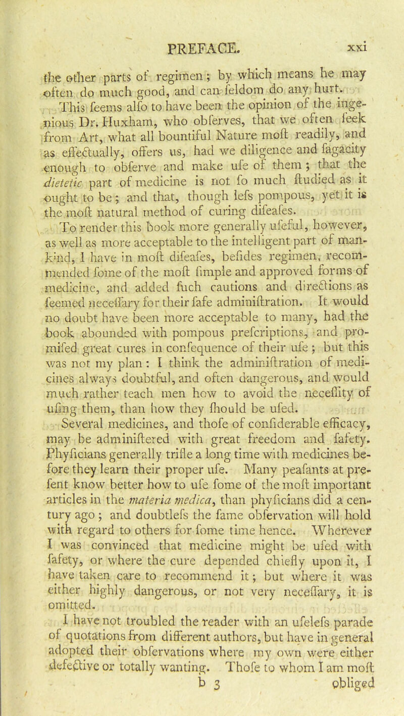 the other parts of regimen; by which means he may often do much good, and can ieldom do any hurt. This feems alfo to have been the opinion of the inge- nious Dr. Huxham, who obferves, that we oiten leek from Art, what all bountiful Nature moll readily, and as effectually, offers us, had we diligence and fagacity enough to obferve and make ule of them ; that the dietetic part of medicine is not fo much ftudied as it ought to be; and that, though lefs pompous, yet it is the moft natural method of curing difeafes. To render this book more generally ufeful, however, as well as more acceptable to the intelligent part of man- khid, 1 have in moft difeafes, beftdes regimen, recom- mended fome of the moft fimple and approved forms of medicine, and added fuch cautions and directions as feemed neceftary for their fafe adminiftration. It would no doubt have been more acceptable to many, had the book abounded with pompous prefcriptions, and pro- mifed great cures in confequence of their ufe ; but this was not my plan : I think the adminiftration of medi- cines always doubtful, and often dangerous, and would much rather teach men how to avoid the neceflity of uftng them, than how they fhould be ufed. Several medicines, and thofe of conftderable efficacy, may be adminiftered with great freedom and fafety. Phyftcians generally trifle a long time with medicines be- fore they learn their proper ufe. Many peafants at pre- fent know better how to ufe fome of the moft important articles in the materia medica, than phyftcians did a cen- tury ago; and doubtlefs the fame obfervation will hold with regard to others for fome time hence. Wherever I was convinced that medicine might be ufed with fafety, or where the cure depended chiefly upon it, I have taken care to recommend it; but where it was either highly dangerous, or not very neceftary, it is omitted. 1 have not troubled the reader with an ufelefs parade of quotations from different authors, but have in general adopted their obfervations where my own were either defective or totally wanting. Thofe to whom I am moft b 3 * obliged