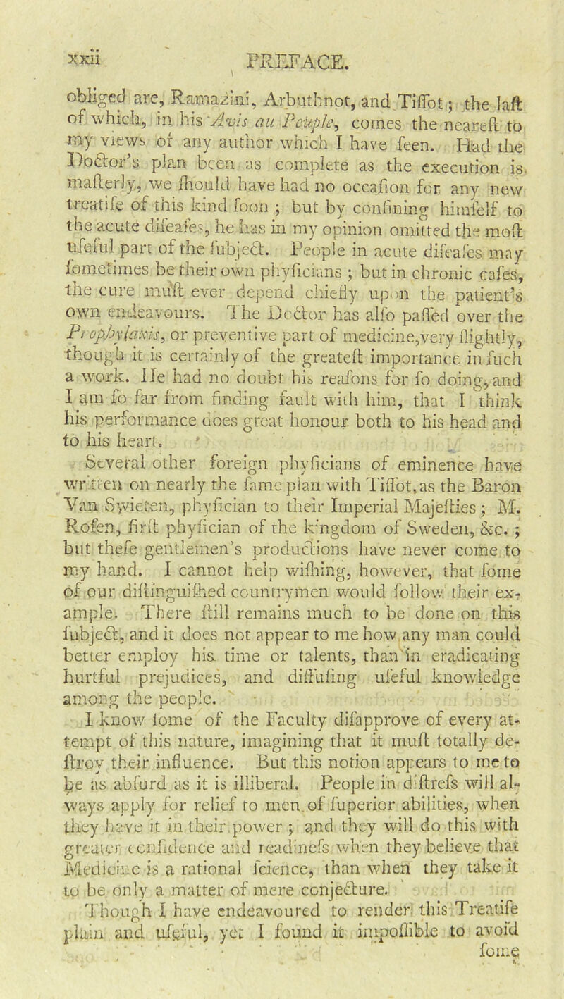 obliged are, Ramazini, Arbutfenot, and Tiffot; the laft of which, in his 'Avis au PeUple, comes the neareft to my views or any author which I have feen. Had the Hoftoi s plan been as complete as the execution is. mallei ly, we fliould have had no occafion for any new treatile of this kind foon ; but by confining himielf to the acute diicafo, he has in my opinion omitted the mod ufeiiil part of the iubject. People in acute dik ales may fomeumes be their own phyhcians ; but in chronic cafes, the cure mull ever depend chiefly up m the patient’s own endeavours, ihe Hcfitor has alio palled over the PropJjylafois, or preventive part of medicine,very Rightly, though it is certainly of the greatell importance in fuch a work. He had no doubt his reafons for fo doing, and I am fo far from finding fault with him, that I think his performance uoes great honour both to his head and to his hear!. Several other foreign phyficians of eminence have written on nearly the fame pian with Tiffot, as the Baron Van Syvieten, phyfician to their Imperial Majeffies ; M. Rofen, fir ft phyfician of the kingdom of Sweden, be. ; but thefe gentlemen’s productions have never come to my hand. I cannot help wifhing, however, that fome of our diftinguiftied countrymen would follow' their ex- ample. There Hill remains much to be done on this fubject, and it does not appear to me how,any man could better employ his. time or talents, than in eradicating hurtful prejudices, and diftufing ufeful knowledge among the people. I know lome of the Faculty difapprove of every at- tempt of this nature, imagining that it muft totally de- ftroy their influence. But this notion appears to me to be as ahfurd as it is illiberal. People in diftrefs will al- ways apply for relief to men of fuperior abilities, when they have it in their power ; and they will do this with greater confidence and readinefs when they believe that Medicine is a rational fcience, than when they take it tp be only a matter of mere conjecture. Though I have endeavoured to render this Treatife plain and ufpful, yet I found it impoflible to avoid fome