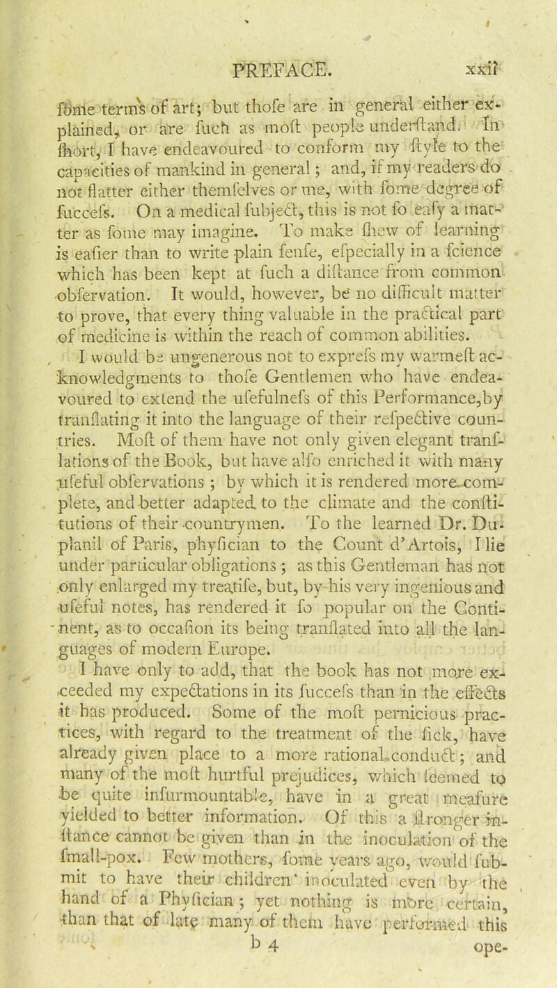 PREFACE. xxil fome term's of art; but thofe are in general either ex- plained* or are fudi as molt people underhand. In fnort, I have endeavoured to conform my ft vie to the capacities of mankind in general; and, if my readers do not flatter either themfelves or me, with feme degree of fuccefs. On a medical fubjedt, this is not fo eafy a mat- ter as fome may imagine. To make (hew of learning is eafier than to write plain fenfe, efpecially in a fcience which has been kept at fuch a diftance from common obfervation. It would, however, be no difficult matter to prove, that every thing valuable in the practical part of medicine is within the reach of common abilities. I would be ungenerous not to exprefs mv warmeft ac- knowledgments to thofe Gentlemen who have endea- voured to extend the ufefulnefs of this Performance,by tranflating it into the language of their relpedtive coun- tries. Moft of them have not only given elegant tranf- lations of the Book, but have alfo enriched it with many ;ufeful obfervations ; by which it is rendered more, com- plete, and better adapted, to the climate and the confti- tutions of their countrymen. To the learned Dr. Du. planil of Paris, phyfician to the Count d’ Artois, I lie under particular obligations; as this Gentleman has not ;only enlarged my treadle, but, by his very ingenious and iifeful notes, has rendered it fo popular on the Conti- - nent, as to occafion its being tranflated into all the lan- guages of modern Europe. 1 have only to add, that the book has not more ex- ceeded my expectations in its fuccefs than in the eftefts it has produced. Some of the moft pernicious prac- tices, with regard to the treatment of the lick, have already given place to a more rational .conduct; and many of the moft hurtful prejudices, which leemed to be quite infurmo untable, have in a great meafurc yielded to better information. Of this a ftronger m- Itance cannot be given than in the inoculation of the fmall-pox. Few mothers, fome years ago, would fub- mit to have their children’ inoculated even by the hand of a Phyfician ; yet nothing is mbre certain, ■than that of late many of them have performed this5