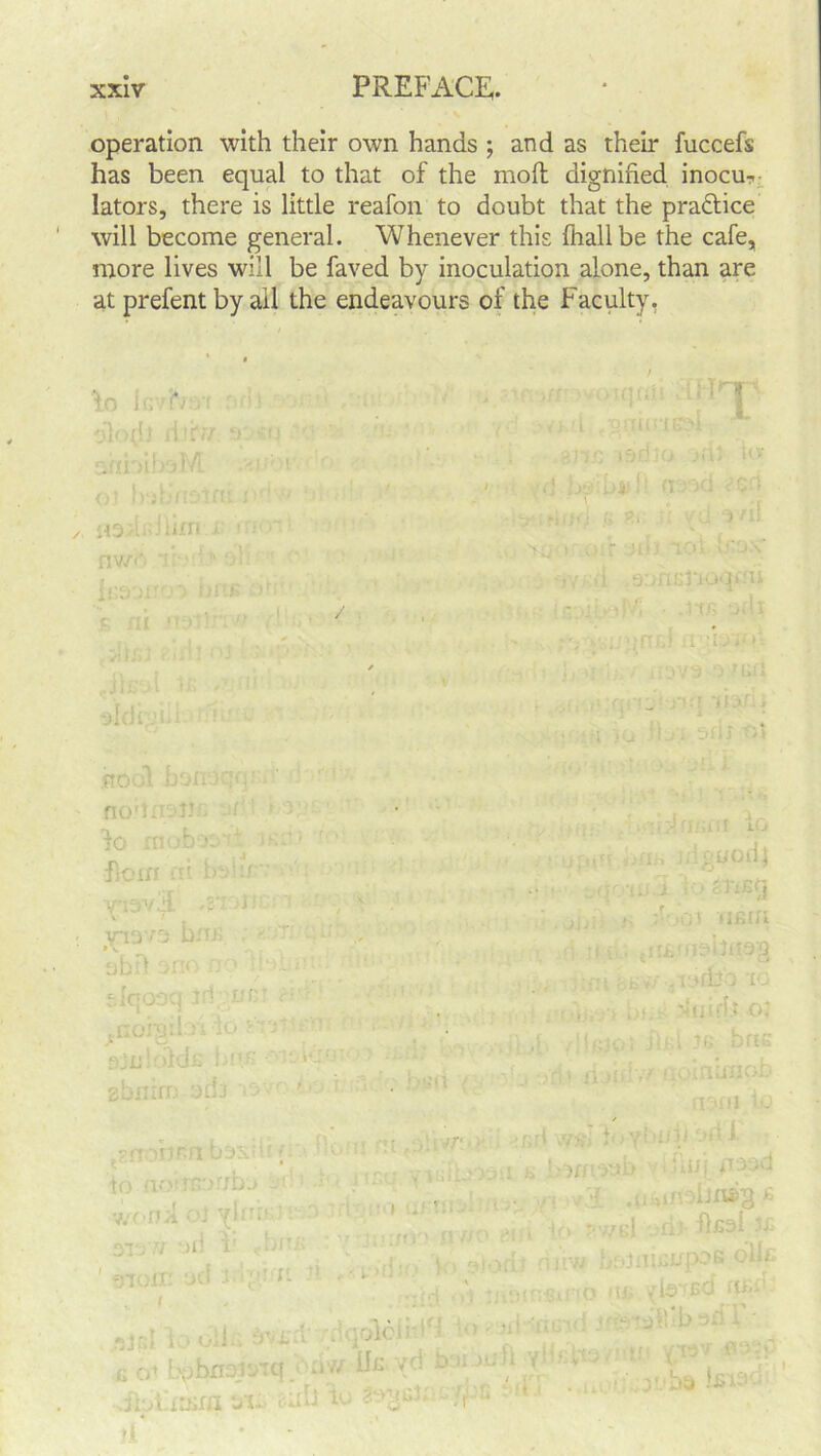operation with their own hands ; and as their fuccefs has been equal to that of the mod; dignified inocm iators, there is little reafon to doubt that the pra&ice will become general. Whenever this {hall be the cafe, more lives will be faved by inoculation alone, than are at prefent by ail the endeavours of the Faculty. lo k>h dlorh ri t nv/('. mC ItS'jXT-o i •>,. 1 , r ' 105 ■ ■ >i ,90fU>J’iOqnu .i*ns odv ■ unrud u :iav oldi J r;t iRDOX D JI! ■ no'lnot.m 1 fo rnob-y; florn m bo!u •irtov/i .2*: :i TT13V0 bn.K ubil -3no r.o pi • ;qO0(, ' ; nr lr.v.T‘.:d • gbnirn ado io nortsor/bo wondolyhin - 7/ t)U 1 c*'i ' tnorn yd KIprn rt rin iiguodj r -nd >. '.'01 H£in ; ■ ri. : , , iddfe'o -10 , • itiidto; JOi dug nam io p , i •. t 'r ’ ' ■ : ' 1 ' ' *• i v*m •=«!-► fiui rrood lJn»3 £ -0 rc*f ' ;vr. •I . ■ qv/o e)iiu 1° oolciHu ui y*-*'■>% b - '