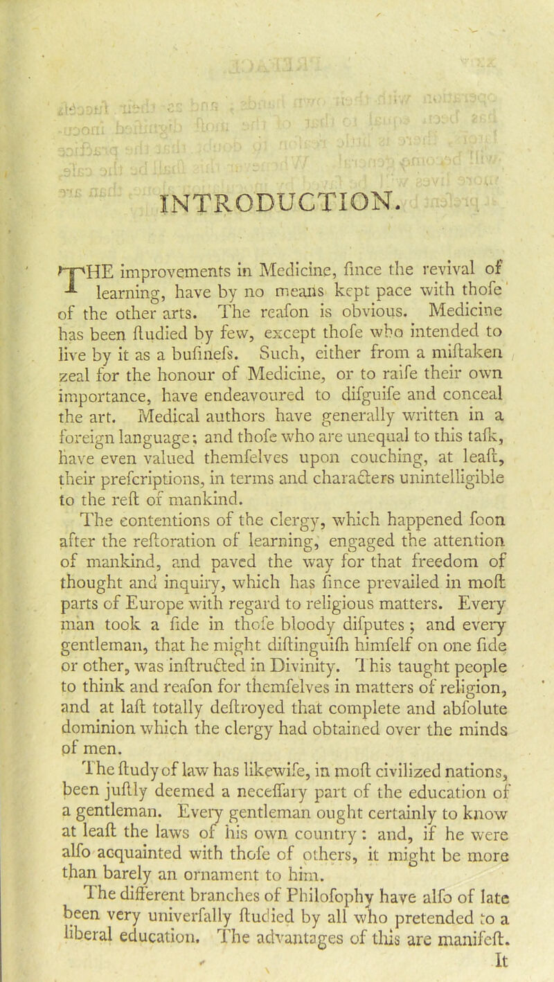 INTRODUCTION. THE improvements in Medicine, fmce the revival of learning, have by no means kept pace with thole of the other arts. The reafon is obvious. Medicine has been ftudied by few, except thofe who intended to live by it as a bufmefs. Such, either from a miftaken zeal for the honour of Medicine, or to raife their own importance, have endeavoured to difguife and conceal the art. Medical authors have generally written in a foreign language; and thofe who are unequal to ihis talk, have even valued themfelves upon couching, at leaft, their prescriptions, in terms and characters unintelligible to the reft of mankind. The contentions of the clergy, which happened fcon after the reftoration of learning, engaged the attention of mankind, and paved the way for that freedom of thought and inquiry, which has fince prevailed in moft parts of Europe with regard to religious matters. Every man took a fide in thofe bloody difputes; and every gentleman, that he might diftinguilh himfelf on one fide or other, was inftru&ed in Divinity. This taught people to think and reafon for themfelves in matters of religion, and at laft totally deftroyed that complete and abfolute dominion which the clergy had obtained over the minds pf men. The ftudy of law has likewife, in moft civilized nations, been juftly deemed a neceffary part of the education of a gentleman. Every gentleman ought certainly to know at leaft the laws of his own country: and, if he were alfo acquainted with thofe of others, it might be more than barely an ornament to him. The different branches of Philofophy have alfo of late been very univerfally ftudied by all who pretended to a liberal education. The advantages of this are manifcft. It