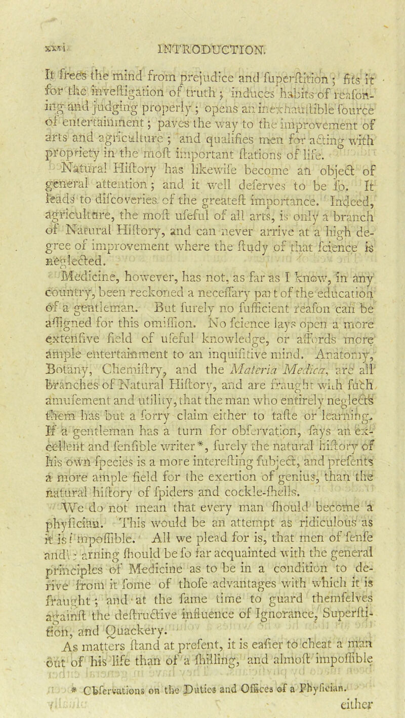 It frees the mind from prejudice and fuperftition ; fits it for the invedigation of truth j induces habits of renfon- ing and judging properly ; opens an inexhaudible Tource of entertainment; paves the way to the improvement of arts and agriculture ; and qualifies men for nfting with propriety in the rnoft important Nations of life. Natural Hidory has likewife become an objedt of general attention; and it well deferves to be ib. It Ifeads to difeovertes. of the granted importance. Indeed, agricultnre, the mod ufeful of all arts, is only a branch of Natural Hidory, and can never arrive at a high de- gree of improvement where the dudy of that fcience is nOglefted. Medicine, however, has not, as far as I know, in any country, been reckoned a necedary par t of the education of a gentleman. But furely no firfficient reafon can be adigned for this omiflion. No fcience iays open a more exterifive field of ufeful knowledge, or affords more ample entertainment to an inquifitive mind. Anatomy, Botany, Chemidry, and the Materia Medica, are all branches of Natural Hidory, and are fraught wkh fufh amufement and utility, that the man who entirely neglectfs them has but a forry claim either to tade or learnings If a gentleman has a turn for obfervatjon, fays an ex- cellent and fenfible writer*, furely the natural hidory of his own fpecies is a more intereding fubject, and preferits a more ample field for the exertion of genius, than the natural hidory of fpiders and cockle-Ihells. We do not mean that every man fhould become a phyfician. This would be an attempt as ridiculous as k is f mpodible. All we plead for is, that men of fenfe andi; aiming fliould be fo tar acquainted with the general principles of Medicine as to be in a condition to de- rive from it fome of thofe advantages with which it is fraught; and at the fame time to guard themfelves againft the dedruftive influence of Ignorance, Superlti- tion, and Quackery. As matters dand at prefent, it is eafier to cheat a man out of his life than of a dulling, and almod impoffible * Cbfcrvations on the Duties and Offices of a Fbyfician.