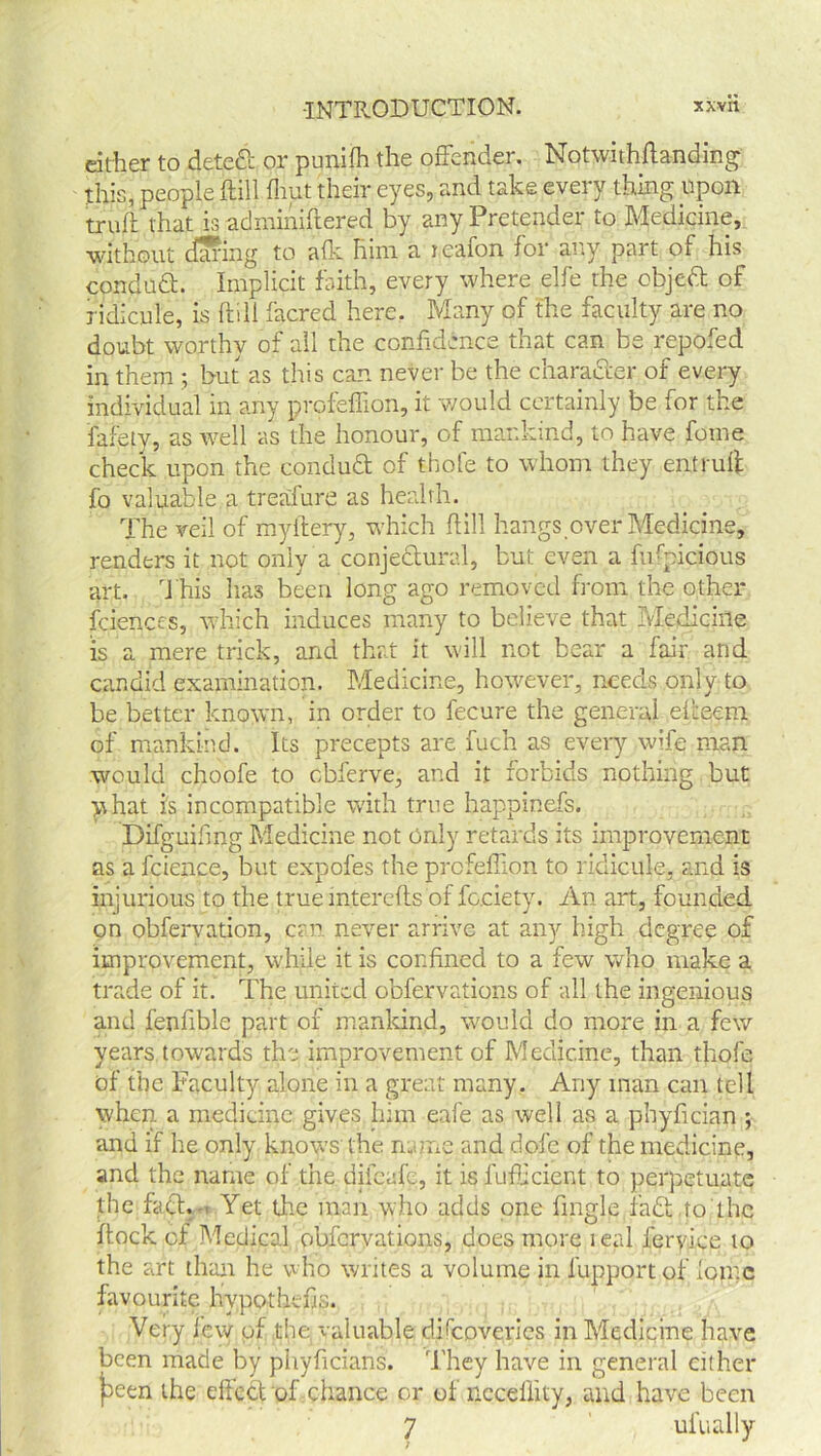 either to dete& or punifh the offender. Notwithftanding this, people ftill {hut their eyes, and take every thing upon truft that is adminiffered by any Pretender to Medicine, without during to alk him a reafon for any part of his conduft. Implicit faith, every where elfe the objeft of ridicule, is ftill facred here. Many of the faculty are no doubt worthy of all the confidence that can be repofed in them ; but as this can never be the character of every individual in any profeffion, it would certainly be for the fafety, as well as the honour, of mankind, to have fome check upon the conduct of thole to whom they entruft fo valuable a treafure as health. The veil of myftery, u'hich ftill hangs,over Medicine, renders it not only a conjedtural, but even a fiffpicious art. This lias been long ago removed from the other fciences, which induces many to believe that Medicine is a mere trick, and that it will not bear a fair and candid examination. Medicine, however, needs only to be better known, in order to fecure the general el'teem of mankind. Its precepts are fuch as every wife man would choofe to cbferve, and it forbids nothing but y hat is incompatible with true happinefs. Difguifing Medicine not Only retards its improvement as a fcience, but expofes the profeffion to ridicule, and is injurious to the true mterefts of fcciety. An art, founded on obfervation, can never arrive at any high degree of improvement, while it is confined to a few who make a trade of it. The united obfervations of all the ingenious and fenfible part of mankind, would do more in a few years towards the improvement of Medicine, than thofe of the Faculty alone in a great many. Any man can tell when a medicine gives him eafe as well as a phyfician ; and if he only knows the mime and dole of the medicine, and the name of the difeafe, it is fufficient to perpetuate the fact. - Yet the man who adds one fingle fadt to the flock of Medical obfervations, does more real feryice to the art than he who writes a volume in iupport of Ionic favourite hypothecs. Very lew of the valuable dffcoveries in Medicine have been made by phyficians. They have in general cither |aeen the eltect of chance or of ncceffity, and have been 7 ufually