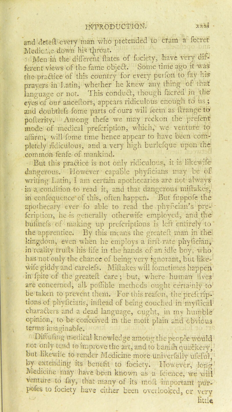 and deleft-every man who pretended to cram a fecret Medic-tie down hie 'throat. ' Men in the different ftates of fociety, have very dif- ferent views of the fame object. Some time ago it was the pra&ice of this country for every perfon to fay his prayers in Latin, whether he knew any thing of that language or not. This conduct, though facred in the eyes of our anceftors, appears ridiculous enough to us ; and doubtlefs feme parts of ours will ieem as ft range to pofterity. Among thefe we may reckon the prefent mode of medical prefeription, which, we venture to affirm, will feme time hence appear to have been com- pletely ridiculous, and a very high burlefque upon the common fenfe of mankind. But this practice is not only ridiculous, it is likewife dangerous. However' capable phyficians may be of writing Latin, I am certain apothecaries are not always iii a condition to read it, and that dangerous miftakes, in confequence'of this, often happen. But fuppofe the apothecary ever fo able to read the phyfdan’s pre- fcriplion, he is generally otherwife employed, and the bufinefs of making up preferiptions is left entirely to the apprentice. By this means the greateft man in the kingdom, even when he employs a drift-rate phyfician, in reality trulls his life in the hands of an idle boy, who has not only the chance of being very ignorant, but like- wife giddy and carelefs. Miftakes will fometimes happen in fpite of the greateft care; but, where human lives are concerned, all. poffible methods ought certainly to be taken to prevent them. For this reafon, the prdcTip- tions of phyhcians, inflead of being couched in myuical characters and a dead language, ought, in my humble opinion, to be conceived in the moil plain and obvious terms imaginable.. O \ Difvafmg medical knowledge among the people would not only tend to improve the art, and to baniih quackery, but like wife to render Medicine more univerfally ufeful, by extending its benefit to fociety. However, long' Medicine may have been known as a feience, we will venture to fay, that many of its inoft important pur- poies to fociety have cither been overlooked, cr very little